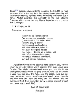 device107, sucking, playing with the tongue or the like. Still we must
remember that at the very time the mentagra was spreading with
such terrible rapidity, a perfect mania for kissing had broken out at
Rome. Martial describes this admirably in the two following
Epigrams, which are of the very highest importance in connection
with our subject:
Book XII. Epigram 59:
De importunis basiatoribus.
Tantum dat tibi Roma basiorum
Post annos modo quindecim reverso,
Quantum Lesbia non dedit Catullo.
Te vicinia tota, te pilosus
Hircoso premit osculo colonus.
Hinc instat tibi textor, inde fullo,
Hinc sutor modo pelle basiata,
Hinc m e n t i d o m i n u s p e r i c u l o s i,
Hinc defioculusque et inde lippus,
Fellatorque recensque cunnilingus.
Iam tanti tibi non fuit redire.
(Of pestilent Kissers: Rome bestows more kisses on you, on your
return to her after fifteen years’ absence, than ever Lesbia gave
Catullus. The whole neighbourhood kisses you, and the hirsute
countryman presses you in his goaty embrace. One side the weaver
is upon you, the other the fuller, here the cobbler who but now
kissed his leather; here comes the owner of a perilous chin, here the
one-eyed man and here the blear, and the fellator, and the
cunnilingue fresh from work. Now surely to return was not of such
importance to you as all this.)
Book XI. Epigram 98:
Ad Bassum.
 