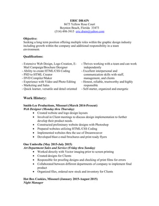ERIC DRAIN
8675 Yellow Rose Court
Boynton Beach, Florida 33473
(314) 498-3915 eric.drain@yahoo.com
Objective:
Seeking a long term position offering multiple roles within the graphic design industry
including growth within the company and additional responsibility in a team
environment.
Qualifications:
- Extensive Web Design, Logo Creation, E-
Mail Campaign/Brochure Designer
- Ability to create HTML/CSS Coding
- PSD to HTML Creator
- DVD Compiler/Maker
- Experience with Video and Photo Editing
- Marketing and Sales
- Quick learner, versatile and detail oriented
- Thrives working with a team and can work
independently
- Excellent interpersonal and
communication skills with staff,
management, and clients
- Honest, reliable, trustworthy and highly
responsible
- Self-starter, organized and energetic
Work History:
Smith-Lee Productions, Missouri (March 2014-Present)
Web Designer (Monday thru Thursday)
• Created website and logo design layouts
• Involved in Client meetings to discuss design implementation to further
develop their product needs.
• Constructed preliminary website designs with Photoshop
• Prepared websites utilizing HTML/CSS Coding
• Implemented websites thru the use of Dreamweaver
• Developed blast e-mail brochures and print ready flyers
One Umbrella (May 2015-July 2015)
Art Department Sales and Service (Friday thru Sunday)
• Worked directly with Vector imaging prior to screen printing
• Created designs for Clients
• Responsible for proofing designs and checking of print films for errors
• Collaborated between different departments of company to implement final
product
• Organized files, ordered new stock and inventory for Clients
Hot Box Cookies, Missouri (January 2015-August 2015)
Night Manager
 