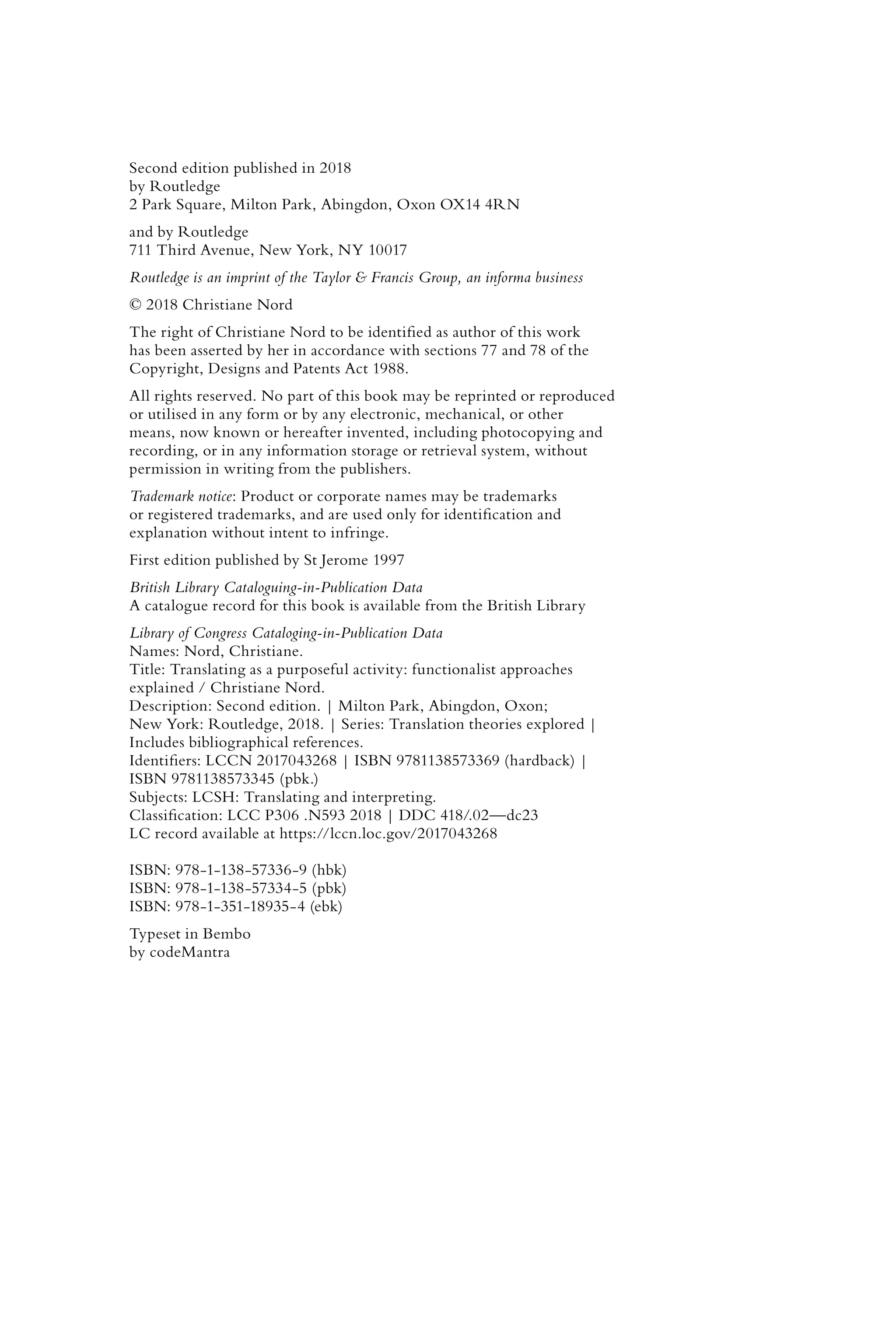 Second edition published in 2018
by Routledge
2 Park Square, Milton Park, Abingdon, Oxon OX14 4RN
and by Routledge
711 Third Avenue, New York, NY 10017
Routledge is an imprint of the Taylor & Francis Group, an informa business
© 2018 Christiane Nord
The right of Christiane Nord to be identified as author of this work
has been asserted by her in accordance with sections 77 and 78 of the
Copyright, Designs and Patents Act 1988.
All rights reserved. No part of this book may be reprinted or reproduced
or utilised in any form or by any electronic, mechanical, or other
means, now known or hereafter invented, including photocopying and
recording, or in any information storage or retrieval system, without
permission in writing from the publishers.
Trademark notice: Product or corporate names may be trademarks
or registered trademarks, and are used only for identification and
explanation without intent to infringe.
First edition published by St Jerome 1997
British Library Cataloguing-in-Publication Data
A catalogue record for this book is available from the British Library
Library of Congress Cataloging-in-Publication Data
Names: Nord, Christiane.
Title: Translating as a purposeful activity: functionalist approaches
explained / Christiane Nord.
Description: Second edition. | Milton Park, Abingdon, Oxon;
New York: Routledge, 2018. | Series: Translation theories explored |
Includes bibliographical references.
Identifiers: LCCN 2017043268 | ISBN 9781138573369 (hardback) |
ISBN 9781138573345 (pbk.)
Subjects: LCSH: Translating and interpreting.
Classification: LCC P306 .N593 2018 | DDC 418/.02—dc23
LC record available at https://lccn.loc.gov/2017043268
ISBN: 978-1-138-57336-9 (hbk)
ISBN: 978-1-138-57334-5 (pbk)
ISBN: 978-1-351-18935-4 (ebk)
Typeset in Bembo
by codeMantra
 