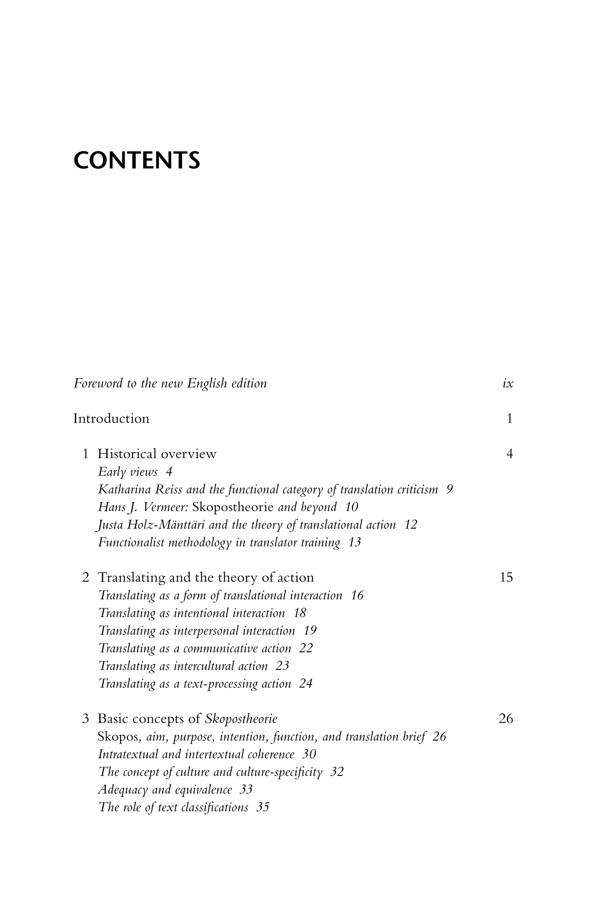 Foreword to the new English edition ix
Introduction 1
1 Historical overview 4
Early views 4
Katharina Reiss and the functional category of translation criticism 9
Hans J. Vermeer: Skopostheorie and beyond 10
Justa Holz-Mänttäri and the theory of translational action 12
Functionalist methodology in translator training 13
2 Translating and the theory of action 15
Translating as a form of translational interaction 16
Translating as intentional interaction 18
Translating as interpersonal interaction 19
Translating as a communicative action 22
Translating as intercultural action 23
Translating as a text-processing action 24
3 Basic concepts of Skopostheorie 26
Skopos, aim, purpose, intention, function, and translation brief 26
Intratextual and intertextual coherence 30
The concept of culture and culture-specificity 32
Adequacy and equivalence 33
The role of text classifications 35
Contents
 