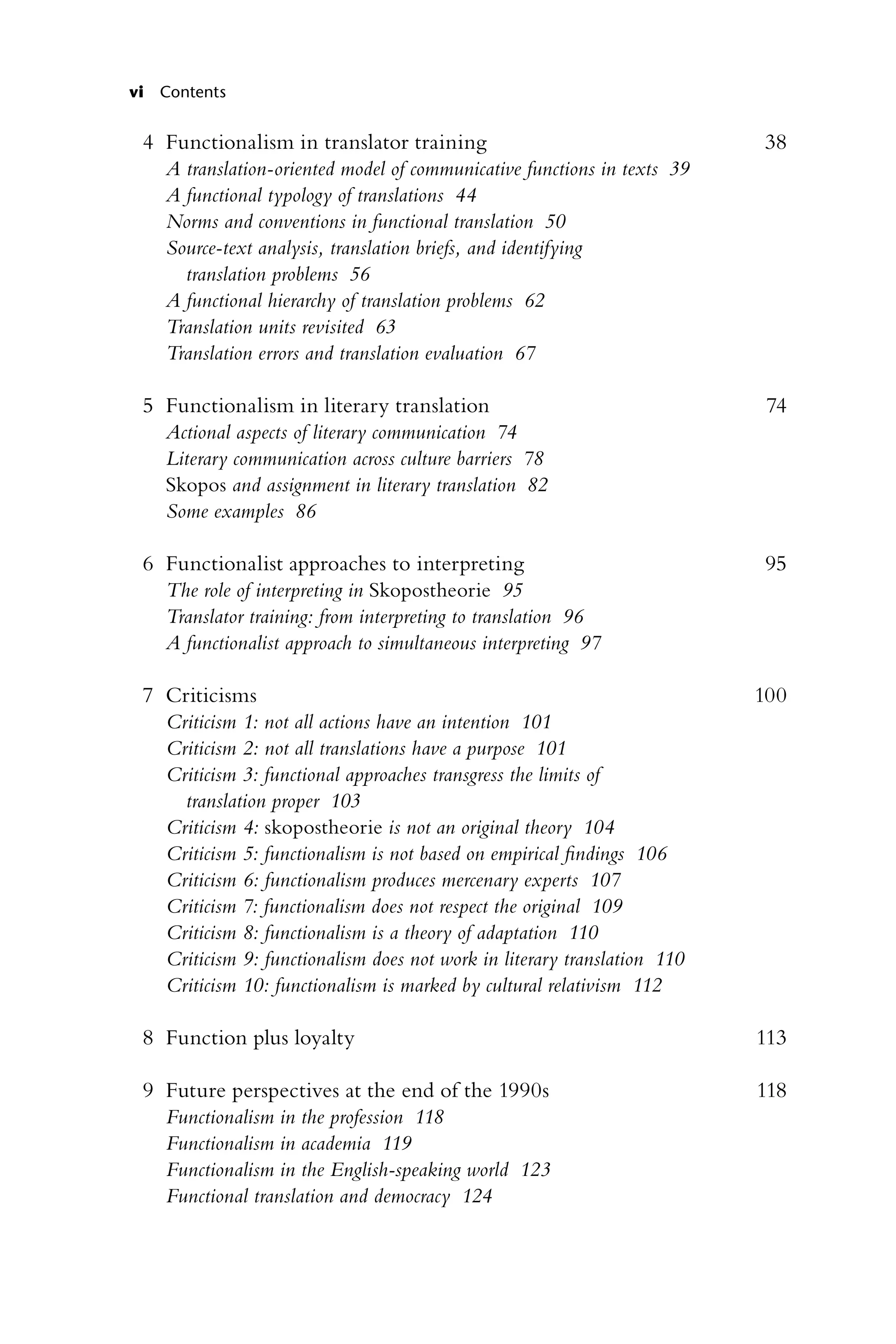 vi Contents
4 Functionalism in translator training 38
A translation-oriented model of communicative functions in texts 39
A functional typology of translations 44
Norms and conventions in functional translation 50
Source-text analysis, translation briefs, and identifying
translation problems 56
A functional hierarchy of translation problems 62
Translation units revisited 63
Translation errors and translation evaluation 67
5 Functionalism in literary translation 74
Actional aspects of literary communication 74
Literary communication across culture barriers 78
Skopos and assignment in literary translation 82
Some examples 86
6 Functionalist approaches to interpreting 95
The role of interpreting in Skopostheorie 95
Translator training: from interpreting to translation 96
A functionalist approach to simultaneous interpreting 97
7 Criticisms 100
Criticism 1: not all actions have an intention 101
Criticism 2: not all translations have a purpose 101
Criticism 3: functional approaches transgress the limits of
translation proper 103
Criticism 4: skopostheorie is not an original theory 104
Criticism 5: functionalism is not based on empirical findings 106
Criticism 6: functionalism produces mercenary experts 107
Criticism 7: functionalism does not respect the original 109
Criticism 8: functionalism is a theory of adaptation 110
Criticism 9: functionalism does not work in literary translation 110
Criticism 10: functionalism is marked by cultural relativism 112
8 Function plus loyalty 113
9 Future perspectives at the end of the 1990s 118
Functionalism in the profession 118
Functionalism in academia 119
Functionalism in the English-speaking world 123
Functional translation and democracy 124
 