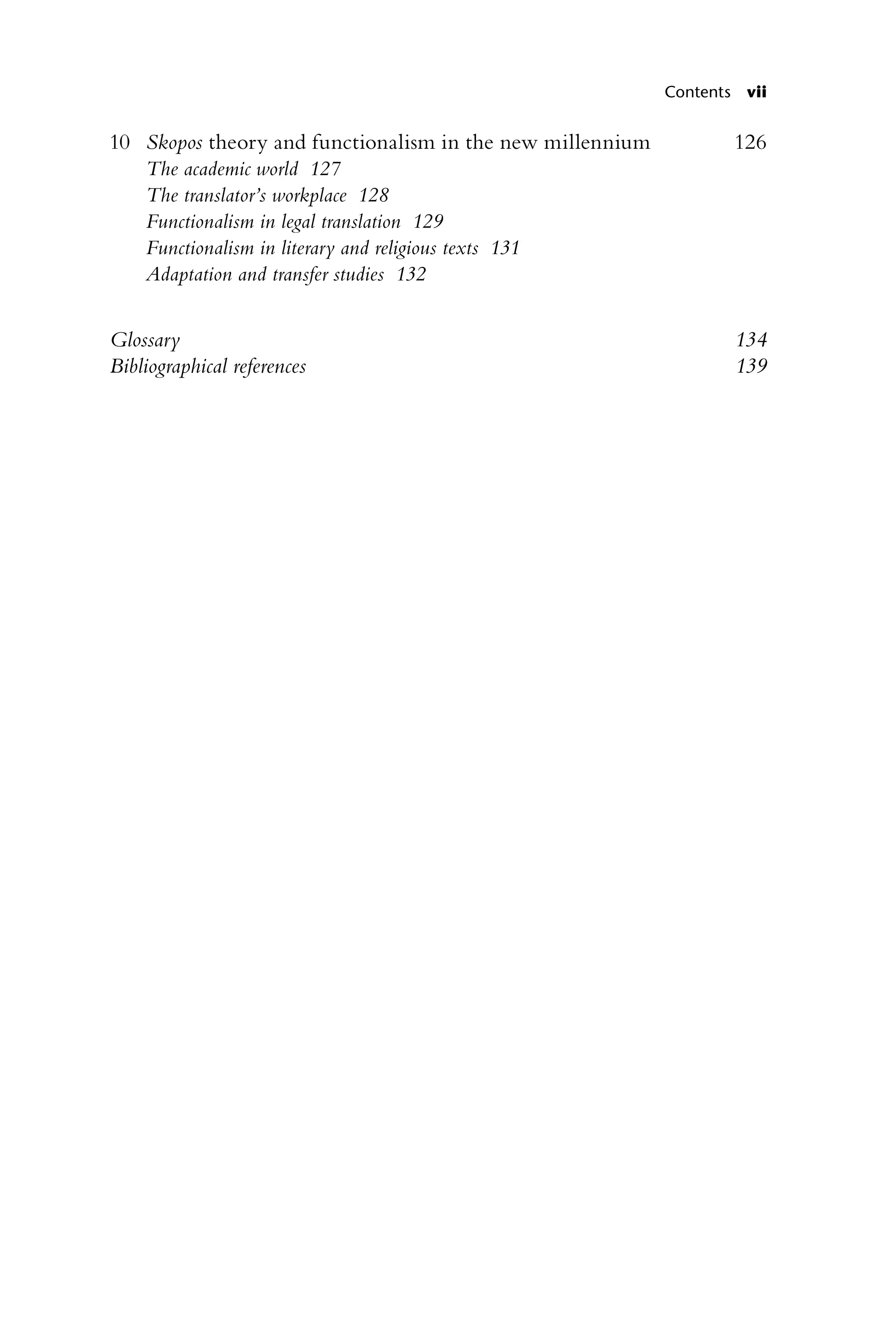 Contents vii
10		 Skopos theory and functionalism in the new millennium 126
The academic world 127
The translator’s workplace 128
Functionalism in legal translation 129
Functionalism in literary and religious texts 131
Adaptation and transfer studies 132
Glossary 134
Bibliographical references 139
 
