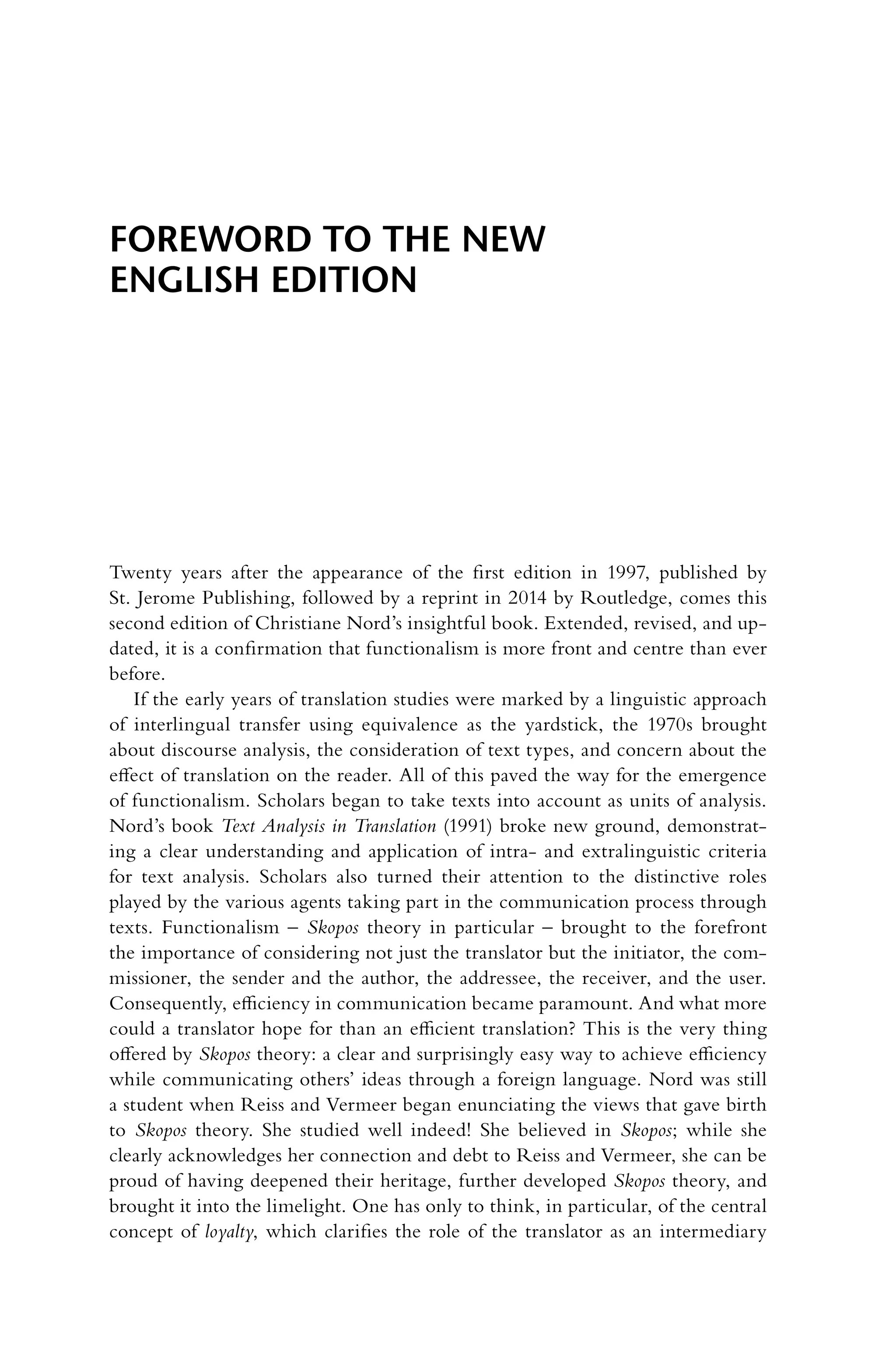 Twenty years after the appearance of the first edition in 1997, published by
St. Jerome Publishing, followed by a reprint in 2014 by Routledge, comes this
second edition of Christiane Nord’s insightful book. Extended, revised, and up-
dated, it is a confirmation that functionalism is more front and centre than ever
before.
If the early years of translation studies were marked by a linguistic approach
of interlingual transfer using equivalence as the yardstick, the 1970s brought
about discourse analysis, the consideration of text types, and concern about the
effect of translation on the reader. All of this paved the way for the emergence
of functionalism. Scholars began to take texts into account as units of analysis.
Nord’s book Text Analysis in Translation (1991) broke new ground, demonstrat-
ing a clear understanding and application of intra- and extralinguistic criteria
for text analysis. Scholars also turned their attention to the distinctive roles
played by the various agents taking part in the communication process through
texts. Functionalism – Skopos theory in particular – brought to the forefront
the importance of considering not just the translator but the initiator, the com-
missioner, the sender and the author, the addressee, the receiver, and the user.
Consequently, efficiency in communication became paramount. And what more
could a translator hope for than an efficient translation? This is the very thing
offered by Skopos theory: a clear and surprisingly easy way to achieve efficiency
while communicating others’ ideas through a foreign language. Nord was still
a student when Reiss and Vermeer began enunciating the views that gave birth
to Skopos theory. She studied well indeed! She believed in Skopos; while she
clearly acknowledges her connection and debt to Reiss and Vermeer, she can be
proud of having deepened their heritage, further developed Skopos theory, and
brought it into the limelight. One has only to think, in particular, of the central
concept of loyalty, which clarifies the role of the translator as an intermediary
Foreword to the new
English edition
 