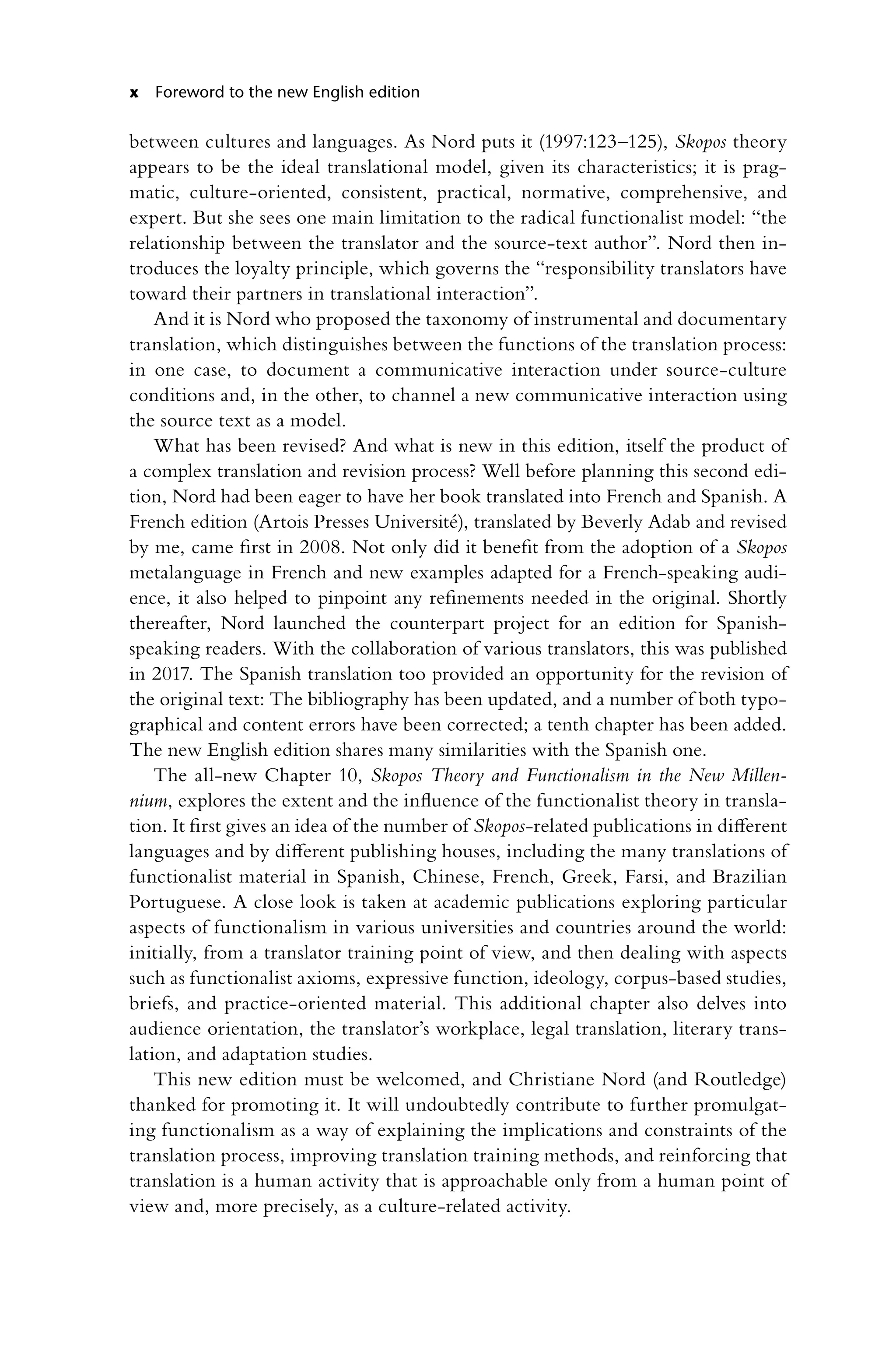 x Foreword to the new English edition
between cultures and languages. As Nord puts it (1997:123–125), Skopos theory
appears to be the ideal translational model, given its characteristics; it is prag-
matic, ­
culture-oriented, consistent, practical, normative, comprehensive, and
expert. But she sees one main limitation to the radical functionalist model: “the
relationship between the translator and the source-text author”. Nord then in-
troduces the loyalty principle, which governs the “responsibility translators have
toward their partners in translational interaction”.
And it is Nord who proposed the taxonomy of instrumental and documentary
translation, which distinguishes between the functions of the translation process:
in one case, to document a communicative interaction under source-culture
conditions and, in the other, to channel a new communicative interaction using
the source text as a model.
What has been revised? And what is new in this edition, itself the product of
a complex translation and revision process? Well before planning this second edi-
tion, Nord had been eager to have her book translated into French and ­
Spanish. A
French edition (Artois Presses Université), translated by Beverly Adab and revised
by me, came first in 2008. Not only did it benefit from the adoption of a Skopos
­
metalanguage in French and new examples adapted for a French-­
speaking audi-
ence, it also helped to pinpoint any refinements needed in the original. Shortly
thereafter, Nord launched the counterpart project for an edition for Spanish-­
speaking readers. With the collaboration of various translators, this was published
in 2017. The Spanish translation too provided an opportunity for the revision of
the original text: The bibliography has been updated, and a number of both typo-
graphical and content errors have been corrected; a tenth chapter has been added.
The new English edition shares many similarities with the Spanish one.
The all-new Chapter 10, Skopos Theory and Functionalism in the New Millen-
nium, explores the extent and the influence of the functionalist theory in transla-
tion. It first gives an idea of the number of Skopos-related publications in different
languages and by different publishing houses, including the many translations of
functionalist material in Spanish, Chinese, French, Greek, Farsi, and Brazilian
Portuguese. A close look is taken at academic publications exploring particular
aspects of functionalism in various universities and countries around the world:
initially, from a translator training point of view, and then dealing with aspects
such as functionalist axioms, expressive function, ideology, corpus-based studies,
briefs, and practice-oriented material. This additional chapter also delves into
audience orientation, the translator’s workplace, legal translation, literary trans-
lation, and adaptation studies.
This new edition must be welcomed, and Christiane Nord (and Routledge)
thanked for promoting it. It will undoubtedly contribute to further promulgat-
ing functionalism as a way of explaining the implications and constraints of the
translation process, improving translation training methods, and reinforcing that
translation is a human activity that is approachable only from a human point of
view and, more precisely, as a culture-related activity.
 