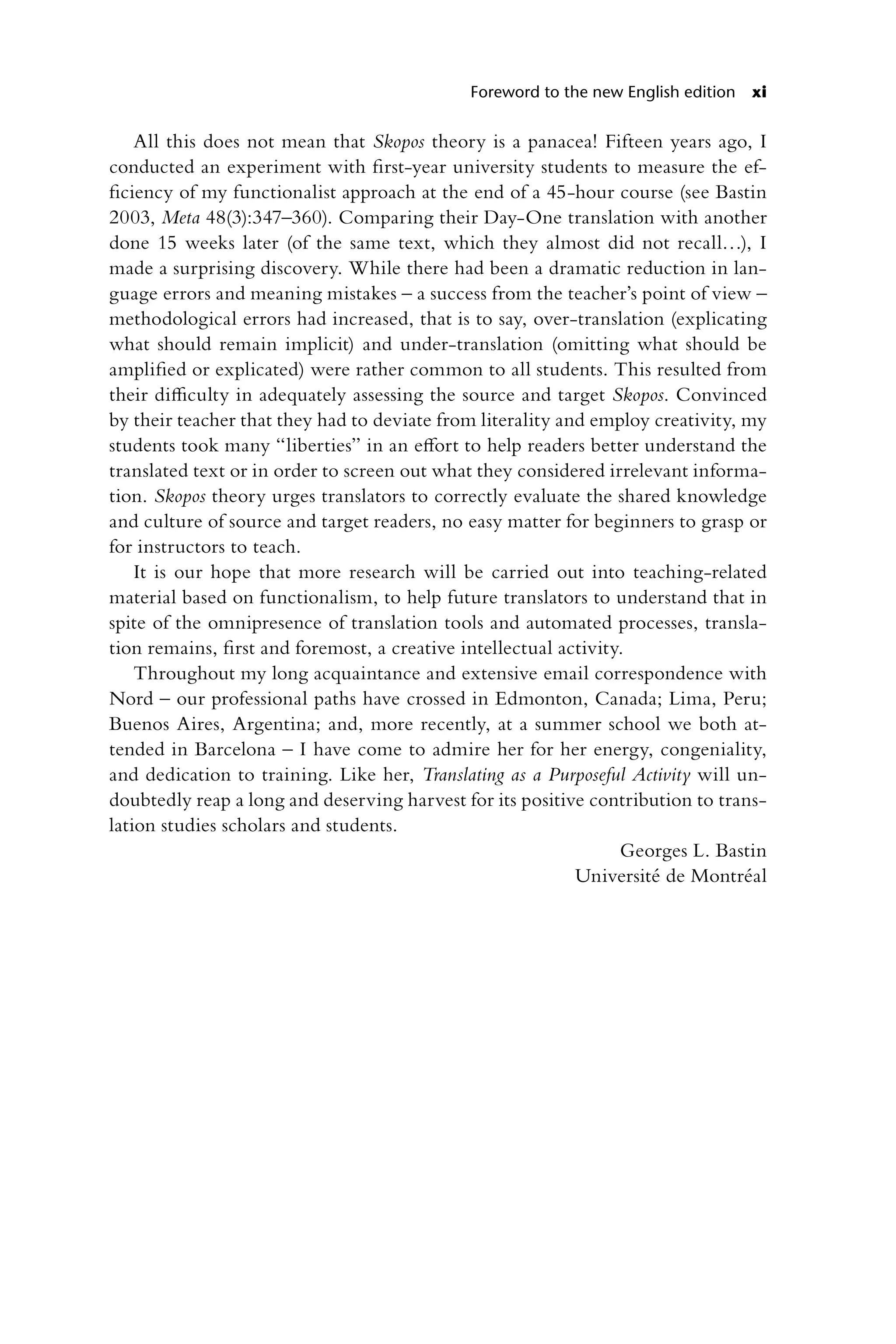 Foreword to the new English edition xi
All this does not mean that Skopos theory is a panacea! Fifteen years ago, I
conducted an experiment with first-year university students to measure the ef-
ficiency of my functionalist approach at the end of a 45-hour course (see Bastin
2003, Meta 48(3):347–360). Comparing their Day-One translation with another
done 15 weeks later (of the same text, which they almost did not recall…), I
made a surprising discovery. While there had been a dramatic reduction in lan-
guage errors and meaning mistakes – a success from the teacher’s point of view –
methodological errors had increased, that is to say, over-translation (explicating
what should remain implicit) and under-translation (omitting what should be
amplified or explicated) were rather common to all students. This resulted from
their difficulty in adequately assessing the source and target Skopos. Convinced
by their teacher that they had to deviate from literality and employ creativity, my
students took many “liberties” in an effort to help readers better understand the
translated text or in order to screen out what they considered irrelevant informa-
tion. Skopos theory urges translators to correctly evaluate the shared knowledge
and culture of source and target readers, no easy matter for beginners to grasp or
for instructors to teach.
It is our hope that more research will be carried out into teaching-related
material based on functionalism, to help future translators to understand that in
spite of the omnipresence of translation tools and automated processes, transla-
tion remains, first and foremost, a creative intellectual activity.
Throughout my long acquaintance and extensive email correspondence with
Nord – our professional paths have crossed in Edmonton, Canada; Lima, Peru;
Buenos Aires, Argentina; and, more recently, at a summer school we both at-
tended in Barcelona – I have come to admire her for her energy, congeniality,
and dedication to training. Like her, Translating as a Purposeful Activity will un-
doubtedly reap a long and deserving harvest for its positive contribution to trans-
lation studies scholars and students.
Georges L. Bastin
Université de Montréal
 