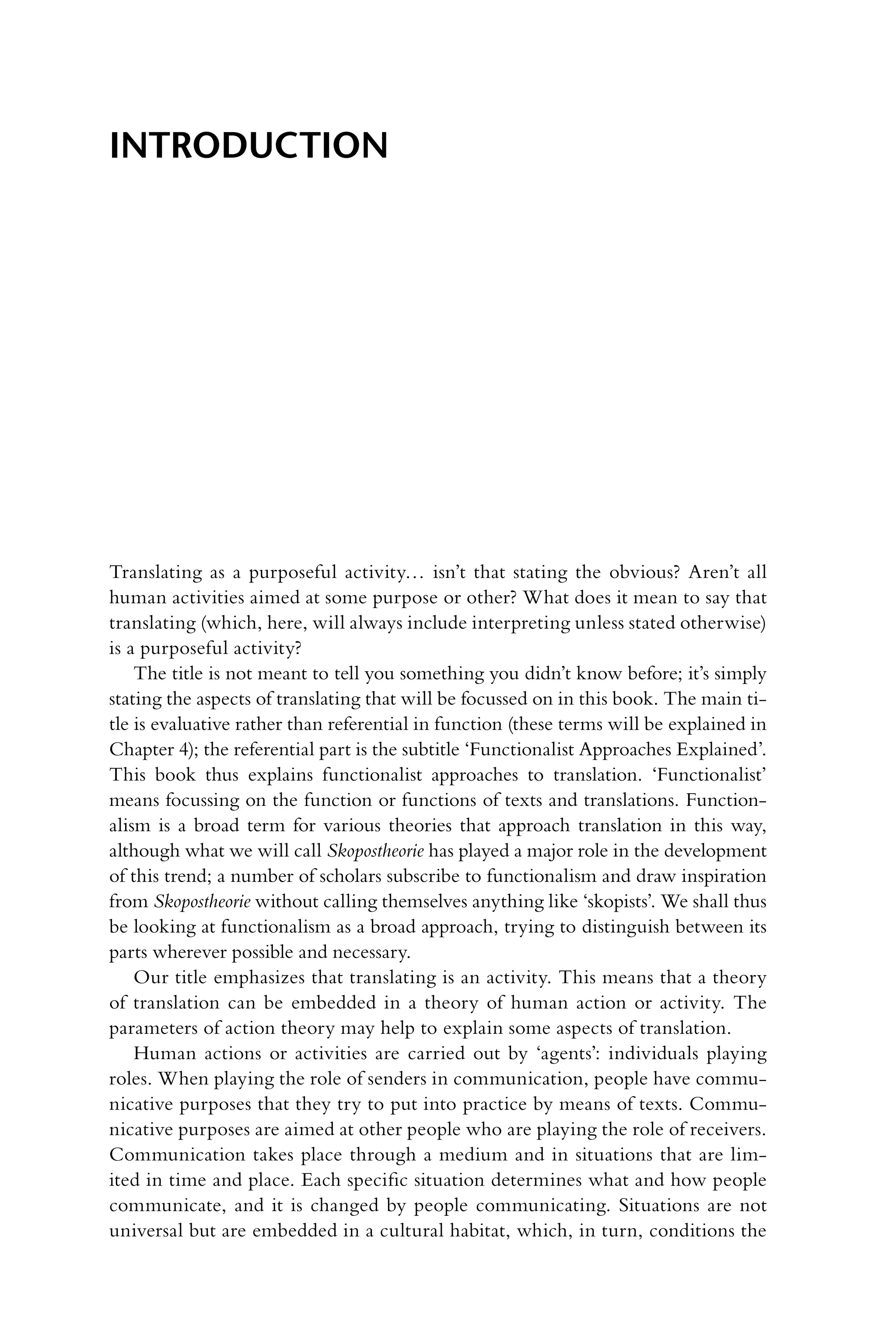 Translating as a purposeful activity… isn’t that stating the obvious? Aren’t all
human activities aimed at some purpose or other? What does it mean to say that
translating (which, here, will always include interpreting unless stated otherwise)
is a purposeful activity?
The title is not meant to tell you something you didn’t know before; it’s simply
stating the aspects of translating that will be focussed on in this book. The main ti-
tle is evaluative rather than referential in function (these terms will be explained in
Chapter 4); the referential part is the subtitle ‘Functionalist Approaches ­
Explained’.
This book thus explains functionalist approaches to translation. ‘Functionalist’
means focussing on the function or functions of texts and translations. Function-
alism is a broad term for various theories that approach translation in this way,
although what we will call Skopostheorie has played a major role in the development
of this trend; a number of scholars subscribe to functionalism and draw inspiration
from Skopostheorie without calling themselves anything like ‘skopists’. We shall thus
be looking at functionalism as a broad approach, trying to distinguish between its
parts wherever possible and necessary.
Our title emphasizes that translating is an activity. This means that a theory
of translation can be embedded in a theory of human action or activity. The
­
parameters of action theory may help to explain some aspects of translation.
Human actions or activities are carried out by ‘agents’: individuals playing
roles. When playing the role of senders in communication, people have commu-
nicative purposes that they try to put into practice by means of texts. Commu-
nicative purposes are aimed at other people who are playing the role of receivers.
Communication takes place through a medium and in situations that are lim-
ited in time and place. Each specific situation determines what and how people
communicate, and it is changed by people communicating. Situations are not
universal but are embedded in a cultural habitat, which, in turn, conditions the
Introduction
 