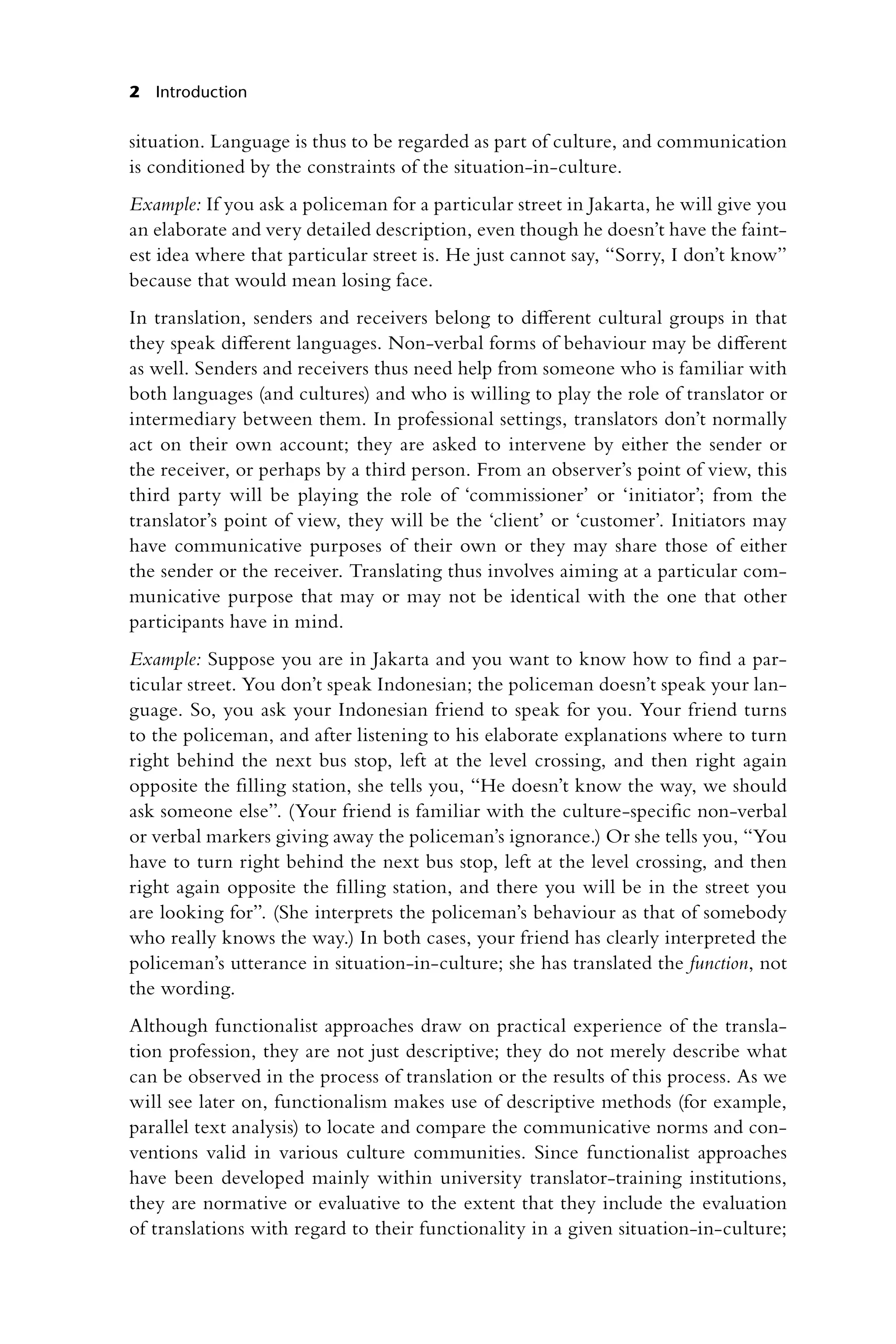 2 Introduction
situation. Language is thus to be regarded as part of culture, and communication
is conditioned by the constraints of the situation-in-culture.
Example: If you ask a policeman for a particular street in Jakarta, he will give you
an elaborate and very detailed description, even though he doesn’t have the faint-
est idea where that particular street is. He just cannot say, “Sorry, I don’t know”
because that would mean losing face.
In translation, senders and receivers belong to different cultural groups in that
they speak different languages. Non-verbal forms of behaviour may be different
as well. Senders and receivers thus need help from someone who is familiar with
both languages (and cultures) and who is willing to play the role of translator or
intermediary between them. In professional settings, translators don’t normally
act on their own account; they are asked to intervene by either the sender or
the receiver, or perhaps by a third person. From an observer’s point of view, this
third party will be playing the role of ‘commissioner’ or ‘initiator’; from the
translator’s point of view, they will be the ‘client’ or ‘customer’. Initiators may
have communicative purposes of their own or they may share those of either
the sender or the receiver. Translating thus involves aiming at a particular com-
municative purpose that may or may not be identical with the one that other
participants have in mind.
Example: Suppose you are in Jakarta and you want to know how to find a par-
ticular street. You don’t speak Indonesian; the policeman doesn’t speak your lan-
guage. So, you ask your Indonesian friend to speak for you. Your friend turns
to the policeman, and after listening to his elaborate explanations where to turn
right behind the next bus stop, left at the level crossing, and then right again
opposite the filling station, she tells you, “He doesn’t know the way, we should
ask someone else”. (Your friend is familiar with the culture-specific non-verbal
or verbal markers giving away the policeman’s ignorance.) Or she tells you, “You
have to turn right behind the next bus stop, left at the level crossing, and then
right again opposite the filling station, and there you will be in the street you
are looking for”. (She interprets the policeman’s behaviour as that of somebody
who really knows the way.) In both cases, your friend has clearly interpreted the
policeman’s utterance in situation-in-culture; she has translated the function, not
the wording.
Although functionalist approaches draw on practical experience of the transla-
tion profession, they are not just descriptive; they do not merely describe what
can be observed in the process of translation or the results of this process. As we
will see later on, functionalism makes use of descriptive methods (for example,
parallel text analysis) to locate and compare the communicative norms and con-
ventions valid in various culture communities. Since functionalist approaches
have been developed mainly within university translator-training institutions,
they are normative or evaluative to the extent that they include the evaluation
of translations with regard to their functionality in a given situation-in-culture;
 