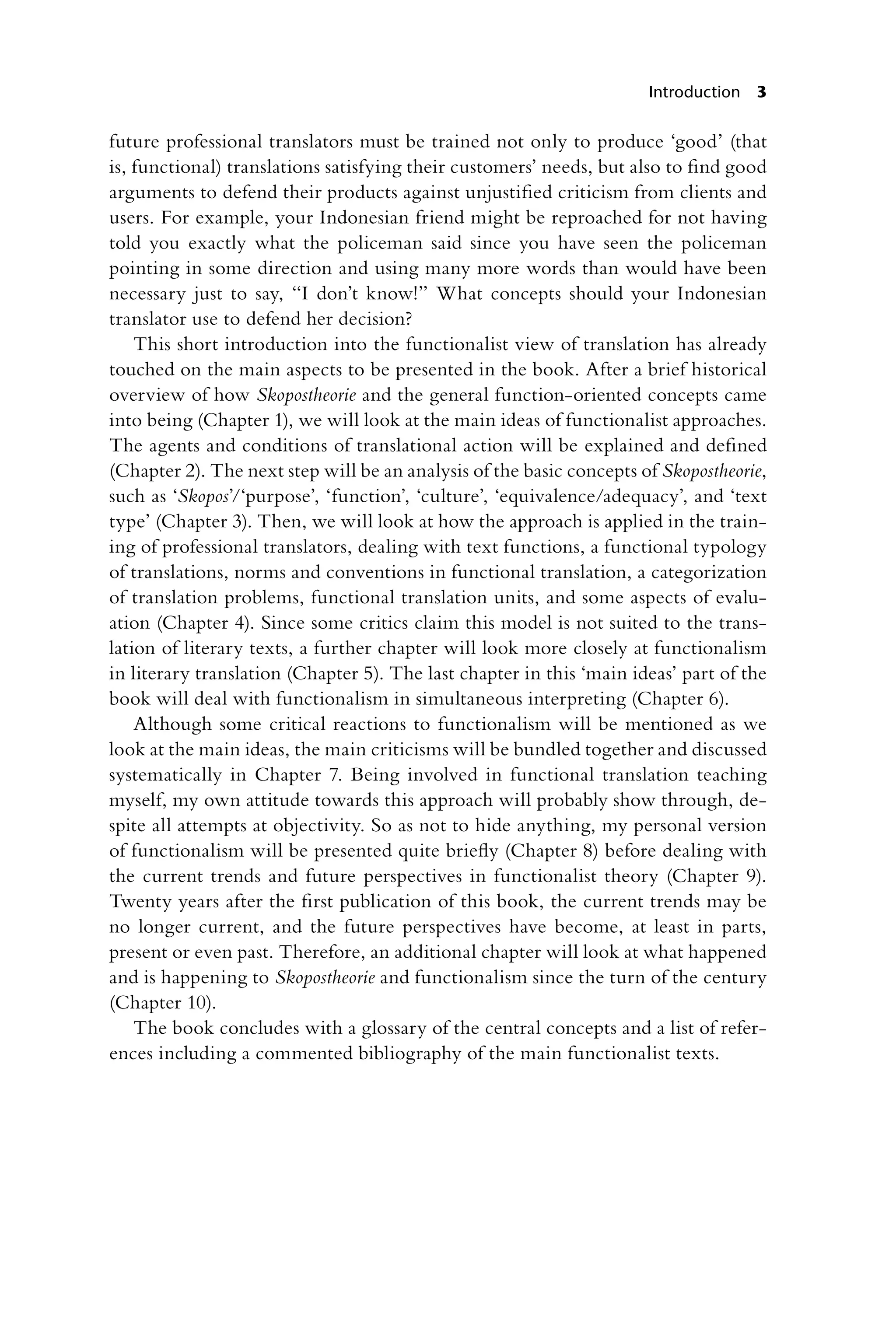 Introduction 3
future professional translators must be trained not only to produce ‘good’ (that
is, functional) translations satisfying their customers’ needs, but also to find good
arguments to defend their products against unjustified criticism from clients and
users. For example, your Indonesian friend might be reproached for not having
told you exactly what the policeman said since you have seen the policeman
pointing in some direction and using many more words than would have been
necessary just to say, “I don’t know!” What concepts should your Indonesian
translator use to defend her decision?
This short introduction into the functionalist view of translation has already
touched on the main aspects to be presented in the book. After a brief historical
overview of how Skopostheorie and the general function-oriented concepts came
into being (Chapter 1), we will look at the main ideas of functionalist approaches.
The agents and conditions of translational action will be explained and defined
(Chapter 2). The next step will be an analysis of the basic concepts of ­
Skopostheorie,
such as ‘Skopos’/‘purpose’, ‘function’, ‘culture’, ‘equivalence/­
adequacy’, and ‘text
type’ (Chapter 3). Then, we will look at how the approach is applied in the train-
ing of professional translators, dealing with text functions, a functional typology
of translations, norms and conventions in functional translation, a categorization
of translation problems, functional translation units, and some aspects of evalu-
ation (Chapter 4). Since some critics claim this model is not suited to the trans-
lation of literary texts, a further chapter will look more closely at functionalism
in literary translation (Chapter 5). The last chapter in this ‘main ideas’ part of the
book will deal with functionalism in simultaneous interpreting (Chapter 6).
Although some critical reactions to functionalism will be mentioned as we
look at the main ideas, the main criticisms will be bundled together and discussed
systematically in Chapter 7. Being involved in functional translation teaching
myself, my own attitude towards this approach will probably show through, de-
spite all attempts at objectivity. So as not to hide anything, my personal version
of functionalism will be presented quite briefly (Chapter 8) before dealing with
the current trends and future perspectives in functionalist theory (Chapter 9).
Twenty years after the first publication of this book, the current trends may be
no longer current, and the future perspectives have become, at least in parts,
present or even past. Therefore, an additional chapter will look at what happened
and is happening to Skopostheorie and functionalism since the turn of the century
(Chapter 10).
The book concludes with a glossary of the central concepts and a list of refer-
ences including a commented bibliography of the main functionalist texts.
 