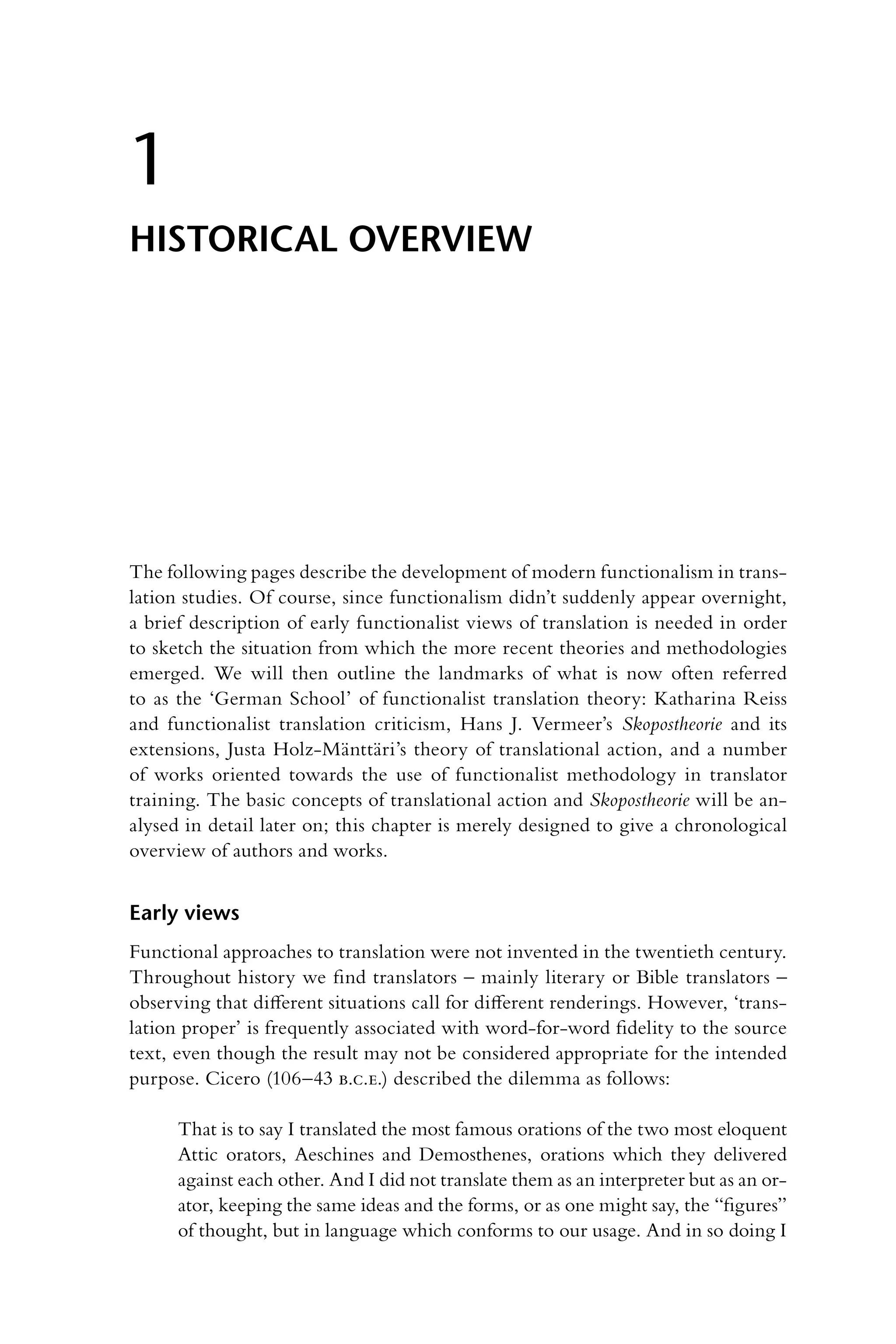 The following pages describe the development of modern functionalism in trans-
lation studies. Of course, since functionalism didn’t suddenly appear overnight,
a brief description of early functionalist views of translation is needed in order
to sketch the situation from which the more recent theories and methodologies
emerged. We will then outline the landmarks of what is now often referred
to as the ‘German School’ of functionalist translation theory: Katharina Reiss
and functionalist translation criticism, Hans J. Vermeer’s Skopostheorie and its
extensions, Justa Holz-Mänttäri’s theory of translational action, and a number
of works oriented towards the use of functionalist methodology in translator
training. The basic concepts of translational action and Skopostheorie will be an-
alysed in detail later on; this chapter is merely designed to give a chronological
overview of authors and works.
Early views
Functional approaches to translation were not invented in the twentieth century.
Throughout history we find translators – mainly literary or Bible translators –
observing that different situations call for different renderings. However, ‘trans-
lation proper’ is frequently associated with word-for-word fidelity to the source
text, even though the result may not be considered appropriate for the intended
purpose. Cicero (106–43 b.c.e.) described the dilemma as follows:
That is to say I translated the most famous orations of the two most eloquent
Attic orators, Aeschines and Demosthenes, orations which they delivered
against each other. And I did not translate them as an interpreter but as an or-
ator, keeping the same ideas and the forms, or as one might say, the “figures”
of thought, but in language which conforms to our usage. And in so doing I
1
Historical overview
 