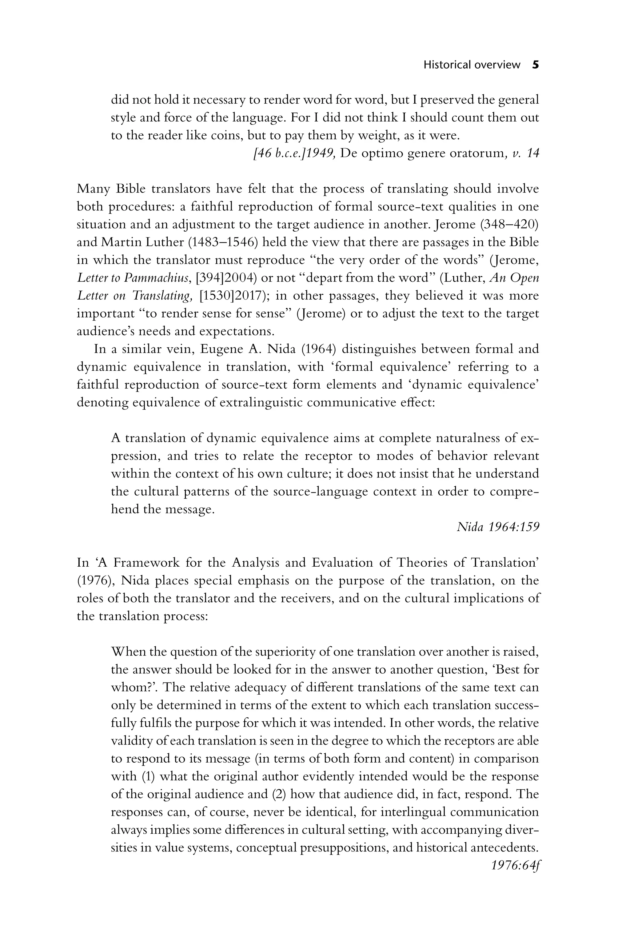 Historical overview 5
did not hold it necessary to render word for word, but I preserved the general
style and force of the language. For I did not think I should count them out
to the reader like coins, but to pay them by weight, as it were.
[46 b.c.e.]1949, De optimo genere oratorum, v. 14
Many Bible translators have felt that the process of translating should involve
both procedures: a faithful reproduction of formal source-text qualities in one
situation and an adjustment to the target audience in another. Jerome (348–420)
and Martin Luther (1483–1546) held the view that there are passages in the Bible
in which the translator must reproduce “the very order of the words” (Jerome,
Letter to Pammachius, [394]2004) or not “depart from the word” (Luther, An Open
Letter on Translating, [1530]2017); in other passages, they believed it was more
important “to render sense for sense” (Jerome) or to adjust the text to the target
audience’s needs and expectations.
In a similar vein, Eugene A. Nida (1964) distinguishes between formal and
dynamic equivalence in translation, with ‘formal equivalence’ referring to a
faithful reproduction of source-text form elements and ‘dynamic equivalence’
denoting equivalence of extralinguistic communicative effect:
A translation of dynamic equivalence aims at complete naturalness of ex-
pression, and tries to relate the receptor to modes of behavior relevant
within the context of his own culture; it does not insist that he understand
the cultural patterns of the source-language context in order to compre-
hend the message.
Nida 1964:159
In ‘A Framework for the Analysis and Evaluation of Theories of Translation’
(1976), Nida places special emphasis on the purpose of the translation, on the
roles of both the translator and the receivers, and on the cultural implications of
the translation process:
When the question of the superiority of one translation over another is raised,
the answer should be looked for in the answer to another question, ‘Best for
whom?’. The relative adequacy of different translations of the same text can
only be determined in terms of the extent to which each translation success-
fully fulfils the purpose for which it was intended. In other words, the relative
validity of each translation is seen in the degree to which the receptors are able
to respond to its message (in terms of both form and content) in comparison
with (1) what the original author evidently intended would be the response
of the original audience and (2) how that audience did, in fact, respond. The
responses can, of course, never be identical, for interlingual communication
always implies some differences in cultural setting, with accompanying diver-
sities in value systems, conceptual presuppositions, and historical antecedents.
1976:64f
 