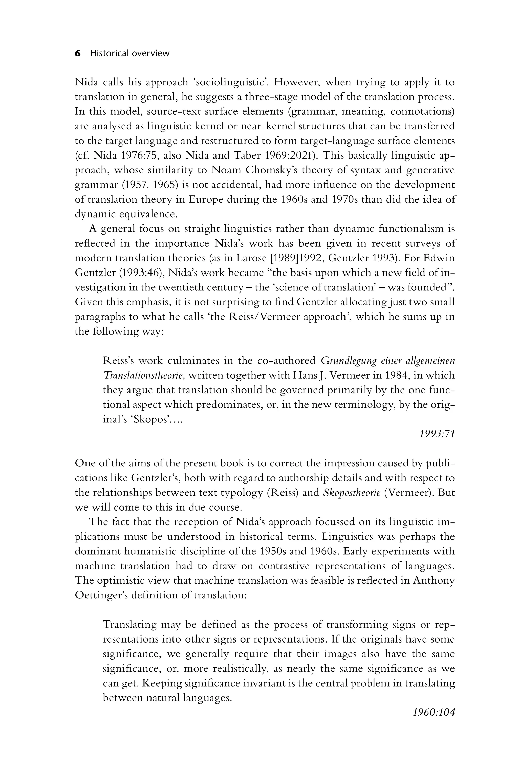 6 Historical overview
Nida calls his approach ‘sociolinguistic’. However, when trying to apply it to
translation in general, he suggests a three-stage model of the translation process.
In this model, source-text surface elements (grammar, meaning, connotations)
are analysed as linguistic kernel or near-kernel structures that can be transferred
to the target language and restructured to form target-language surface elements
(cf. Nida 1976:75, also Nida and Taber 1969:202f). This basically linguistic ap-
proach, whose similarity to Noam Chomsky’s theory of syntax and generative
grammar (1957, 1965) is not accidental, had more influence on the development
of translation theory in Europe during the 1960s and 1970s than did the idea of
dynamic equivalence.
A general focus on straight linguistics rather than dynamic functionalism is
reflected in the importance Nida’s work has been given in recent surveys of
modern translation theories (as in Larose [1989]1992, Gentzler 1993). For Edwin
Gentzler (1993:46), Nida’s work became “the basis upon which a new field of in-
vestigation in the twentieth century – the ‘science of translation’ – was founded”.
Given this emphasis, it is not surprising to find Gentzler allocating just two small
paragraphs to what he calls ‘the Reiss/Vermeer approach’, which he sums up in
the following way:
Reiss’s work culminates in the co-authored Grundlegung einer allgemeinen
Translationstheorie, written together with Hans J. Vermeer in 1984, in which
they argue that translation should be governed primarily by the one func-
tional aspect which predominates, or, in the new terminology, by the orig-
inal’s ‘Skopos’….
1993:71
One of the aims of the present book is to correct the impression caused by publi-
cations like Gentzler’s, both with regard to authorship details and with respect to
the relationships between text typology (Reiss) and Skopostheorie (Vermeer). But
we will come to this in due course.
The fact that the reception of Nida’s approach focussed on its linguistic im-
plications must be understood in historical terms. Linguistics was perhaps the
dominant humanistic discipline of the 1950s and 1960s. Early experiments with
machine translation had to draw on contrastive representations of languages.
The optimistic view that machine translation was feasible is reflected in Anthony
Oettinger’s definition of translation:
Translating may be defined as the process of transforming signs or rep-
resentations into other signs or representations. If the originals have some
significance, we generally require that their images also have the same
significance, or, more realistically, as nearly the same significance as we
can get. Keeping significance invariant is the central problem in translating
between natural languages.
1960:104
 