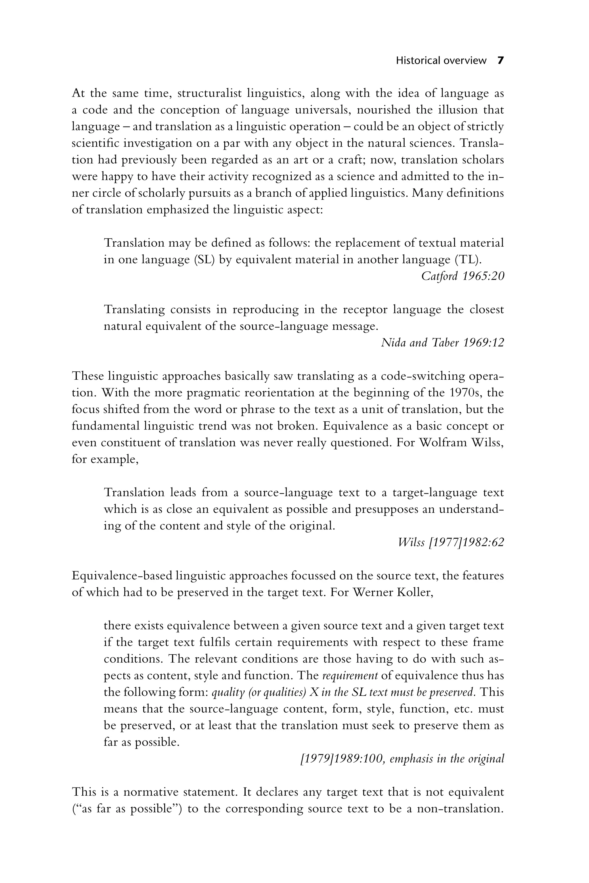 Historical overview 7
At the same time, structuralist linguistics, along with the idea of language as
a code and the conception of language universals, nourished the illusion that
­
language – and translation as a linguistic operation – could be an object of strictly
scientific investigation on a par with any object in the natural sciences. Transla-
tion had previously been regarded as an art or a craft; now, translation scholars
were happy to have their activity recognized as a science and admitted to the in-
ner circle of scholarly pursuits as a branch of applied linguistics. Many definitions
of translation emphasized the linguistic aspect:
Translation may be defined as follows: the replacement of textual material
in one language (SL) by equivalent material in another language (TL).
Catford 1965:20
Translating consists in reproducing in the receptor language the closest
natural equivalent of the source-language message.
Nida and Taber 1969:12
These linguistic approaches basically saw translating as a code-switching opera-
tion. With the more pragmatic reorientation at the beginning of the 1970s, the
focus shifted from the word or phrase to the text as a unit of translation, but the
fundamental linguistic trend was not broken. Equivalence as a basic concept or
even constituent of translation was never really questioned. For Wolfram Wilss,
for example,
Translation leads from a source-language text to a target-language text
which is as close an equivalent as possible and presupposes an understand-
ing of the content and style of the original.
Wilss [1977]1982:62
Equivalence-based linguistic approaches focussed on the source text, the features
of which had to be preserved in the target text. For Werner Koller,
there exists equivalence between a given source text and a given target text
if the target text fulfils certain requirements with respect to these frame
conditions. The relevant conditions are those having to do with such as-
pects as content, style and function. The requirement of equivalence thus has
the following form: quality (or qualities) X in the SL text must be preserved. This
means that the source-language content, form, style, function, etc. must
be preserved, or at least that the translation must seek to preserve them as
far as possible.
[1979]1989:100, emphasis in the original
This is a normative statement. It declares any target text that is not equivalent
(“as far as possible”) to the corresponding source text to be a non-translation.
 