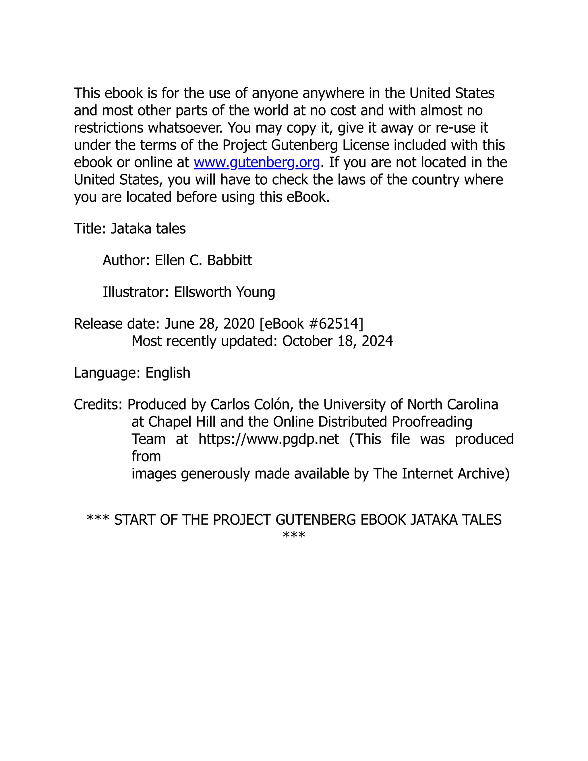 This ebook is for the use of anyone anywhere in the United States
and most other parts of the world at no cost and with almost no
restrictions whatsoever. You may copy it, give it away or re-use it
under the terms of the Project Gutenberg License included with this
ebook or online at www.gutenberg.org. If you are not located in the
United States, you will have to check the laws of the country where
you are located before using this eBook.
Title: Jataka tales
Author: Ellen C. Babbitt
Illustrator: Ellsworth Young
Release date: June 28, 2020 [eBook #62514]
Most recently updated: October 18, 2024
Language: English
Credits: Produced by Carlos Colón, the University of North Carolina
at Chapel Hill and the Online Distributed Proofreading
Team at https://www.pgdp.net (This file was produced
from
images generously made available by The Internet Archive)
*** START OF THE PROJECT GUTENBERG EBOOK JATAKA TALES
***
 