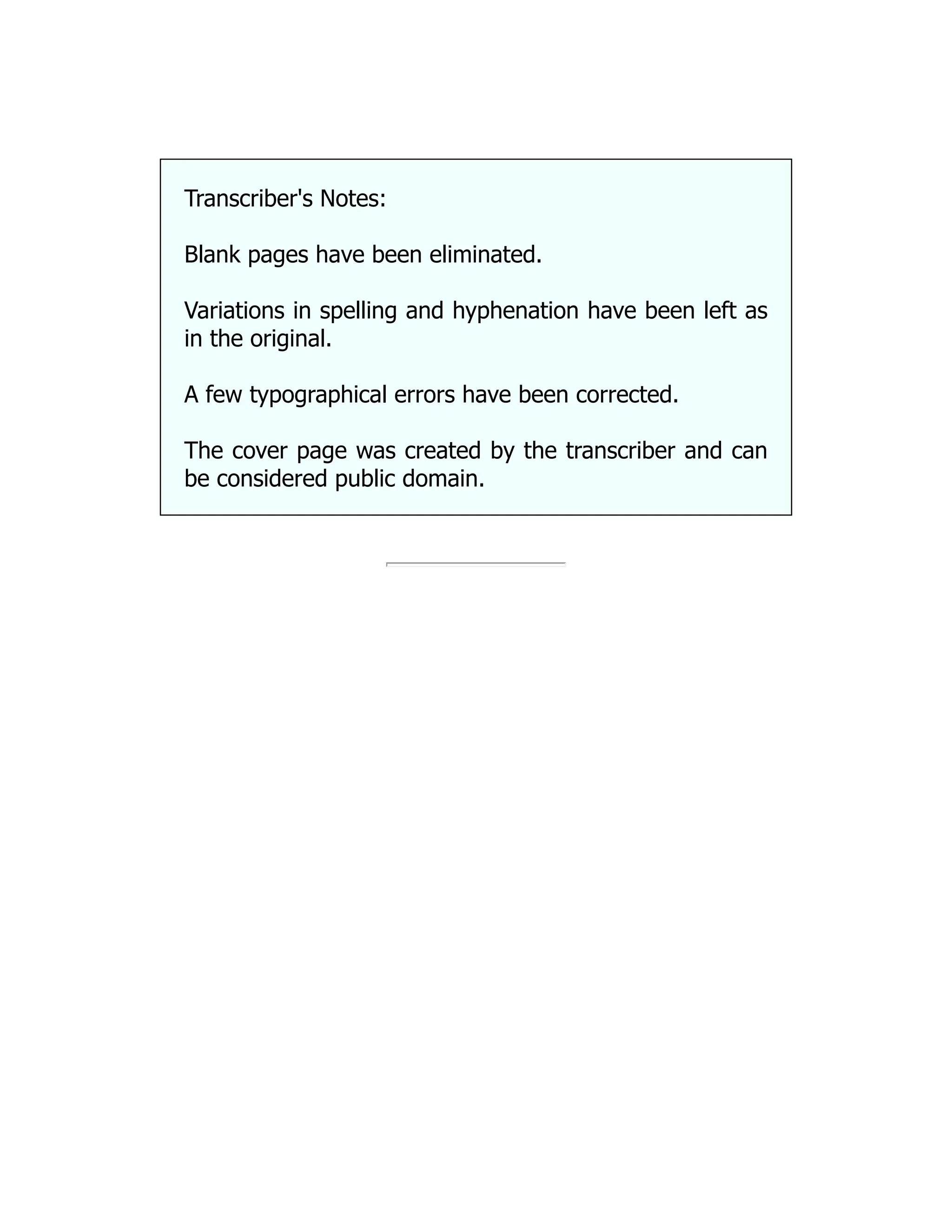 Transcriber's Notes:
Blank pages have been eliminated.
Variations in spelling and hyphenation have been left as
in the original.
A few typographical errors have been corrected.
The cover page was created by the transcriber and can
be considered public domain.
 