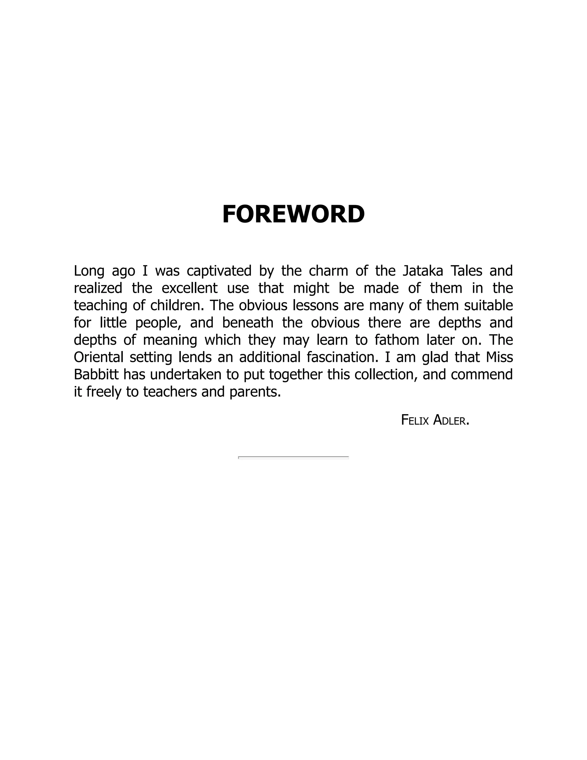 FOREWORD
Long ago I was captivated by the charm of the Jataka Tales and
realized the excellent use that might be made of them in the
teaching of children. The obvious lessons are many of them suitable
for little people, and beneath the obvious there are depths and
depths of meaning which they may learn to fathom later on. The
Oriental setting lends an additional fascination. I am glad that Miss
Babbitt has undertaken to put together this collection, and commend
it freely to teachers and parents.
Felix Adler.
 