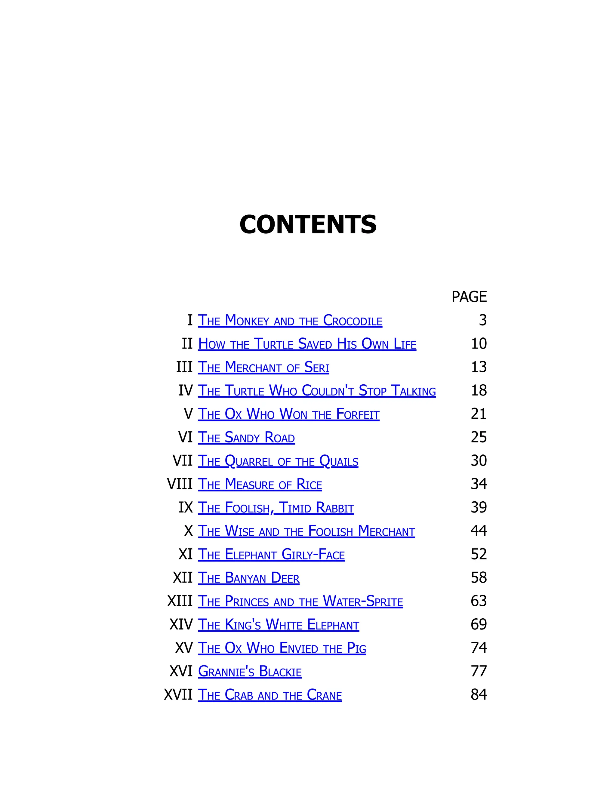 CONTENTS
PAGE
I The Monkey and the Crocodile 3
II How the Turtle Saved His Own Life 10
III The Merchant of Seri 13
IV The Turtle Who Couldn't Stop Talking 18
V The Ox Who Won the Forfeit 21
VI The Sandy Road 25
VII The Quarrel of the Quails 30
VIII The Measure of Rice 34
IX The Foolish, Timid Rabbit 39
X The Wise and the Foolish Merchant 44
XI The Elephant Girly-Face 52
XII The Banyan Deer 58
XIII The Princes and the Water-Sprite 63
XIV The King's White Elephant 69
XV The Ox Who Envied the Pig 74
XVI Grannie's Blackie 77
XVII The Crab and the Crane 84
 