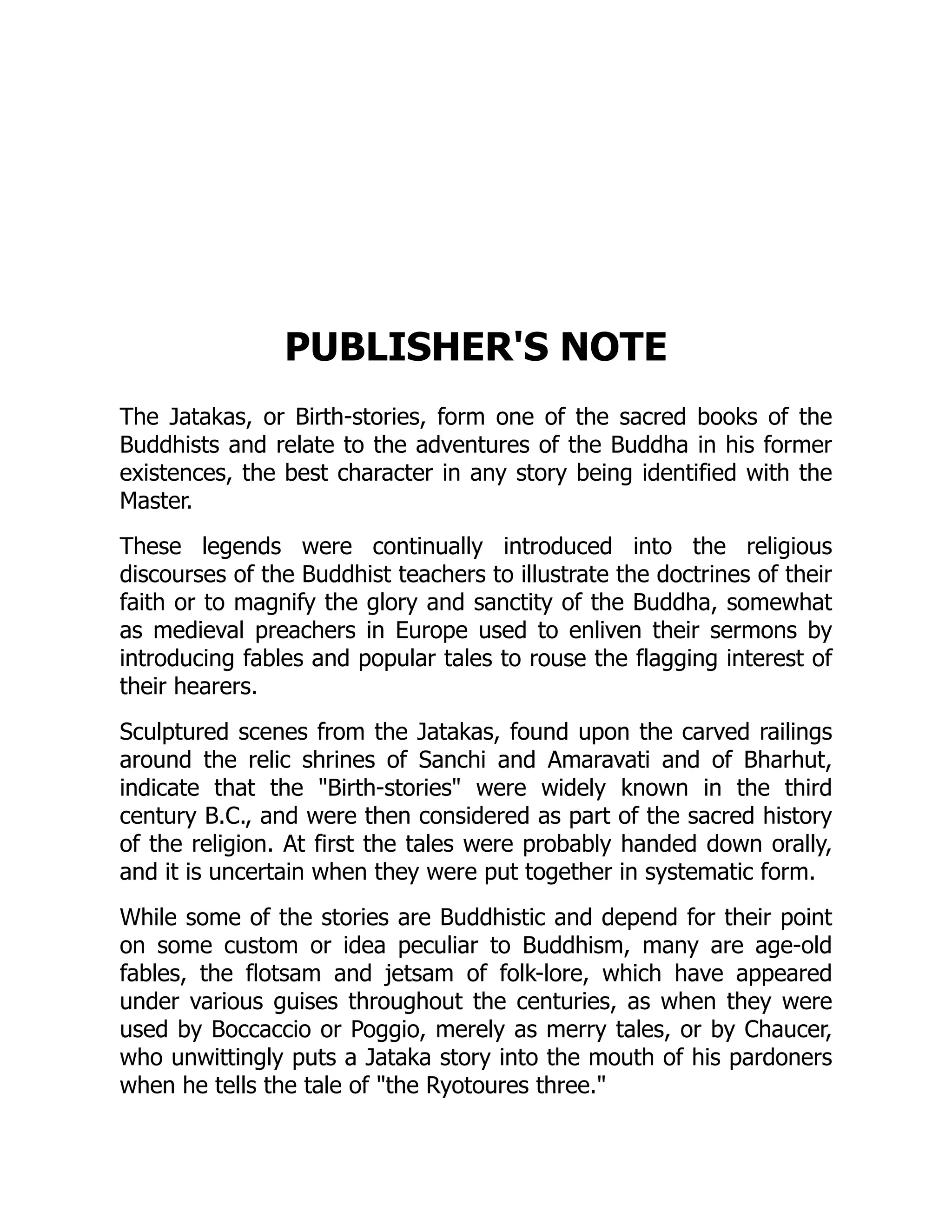 PUBLISHER'S NOTE
The Jatakas, or Birth-stories, form one of the sacred books of the
Buddhists and relate to the adventures of the Buddha in his former
existences, the best character in any story being identified with the
Master.
These legends were continually introduced into the religious
discourses of the Buddhist teachers to illustrate the doctrines of their
faith or to magnify the glory and sanctity of the Buddha, somewhat
as medieval preachers in Europe used to enliven their sermons by
introducing fables and popular tales to rouse the flagging interest of
their hearers.
Sculptured scenes from the Jatakas, found upon the carved railings
around the relic shrines of Sanchi and Amaravati and of Bharhut,
indicate that the Birth-stories were widely known in the third
century B.C., and were then considered as part of the sacred history
of the religion. At first the tales were probably handed down orally,
and it is uncertain when they were put together in systematic form.
While some of the stories are Buddhistic and depend for their point
on some custom or idea peculiar to Buddhism, many are age-old
fables, the flotsam and jetsam of folk-lore, which have appeared
under various guises throughout the centuries, as when they were
used by Boccaccio or Poggio, merely as merry tales, or by Chaucer,
who unwittingly puts a Jataka story into the mouth of his pardoners
when he tells the tale of the Ryotoures three.
 