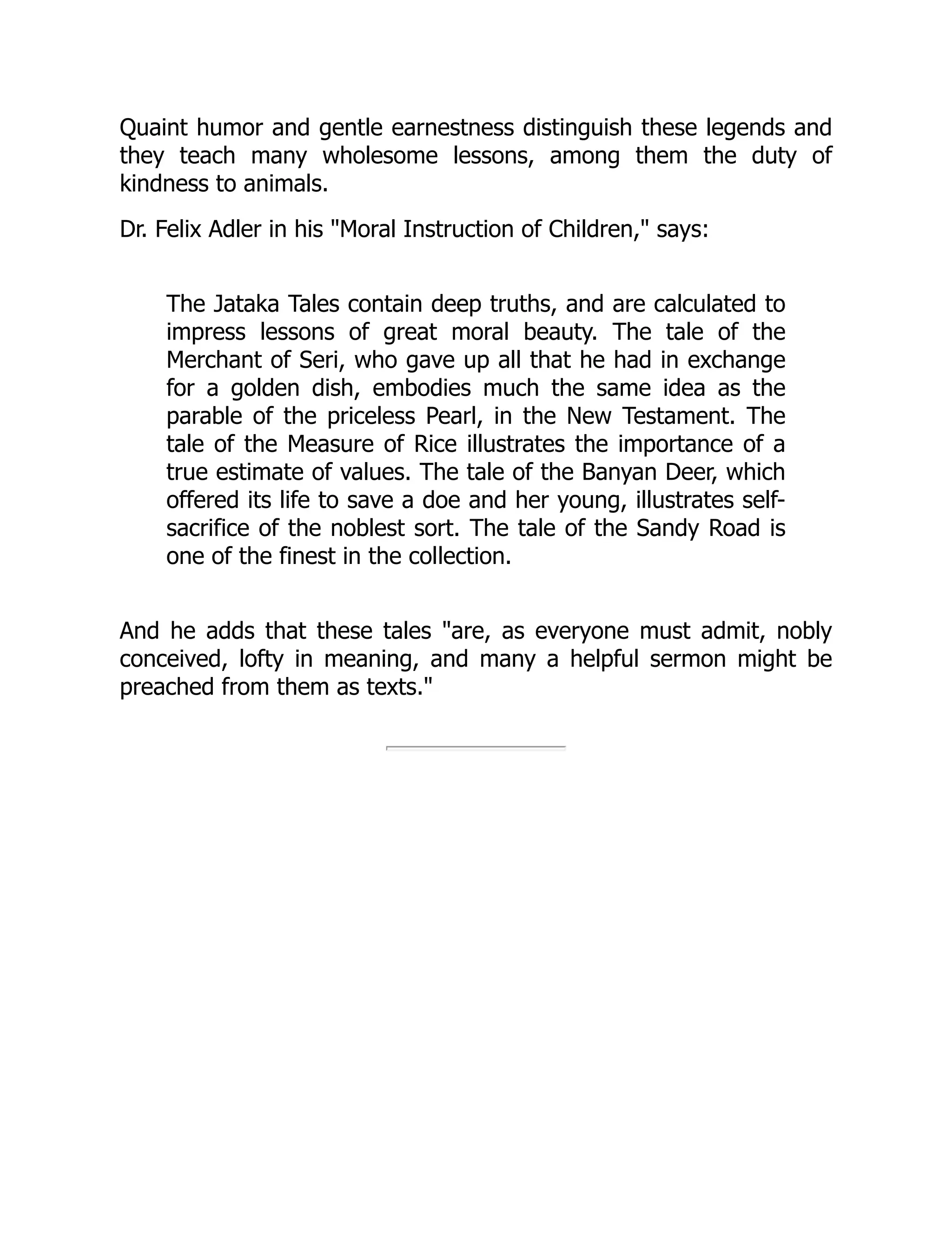 Quaint humor and gentle earnestness distinguish these legends and
they teach many wholesome lessons, among them the duty of
kindness to animals.
Dr. Felix Adler in his Moral Instruction of Children, says:
The Jataka Tales contain deep truths, and are calculated to
impress lessons of great moral beauty. The tale of the
Merchant of Seri, who gave up all that he had in exchange
for a golden dish, embodies much the same idea as the
parable of the priceless Pearl, in the New Testament. The
tale of the Measure of Rice illustrates the importance of a
true estimate of values. The tale of the Banyan Deer, which
offered its life to save a doe and her young, illustrates self-
sacrifice of the noblest sort. The tale of the Sandy Road is
one of the finest in the collection.
And he adds that these tales are, as everyone must admit, nobly
conceived, lofty in meaning, and many a helpful sermon might be
preached from them as texts.
 