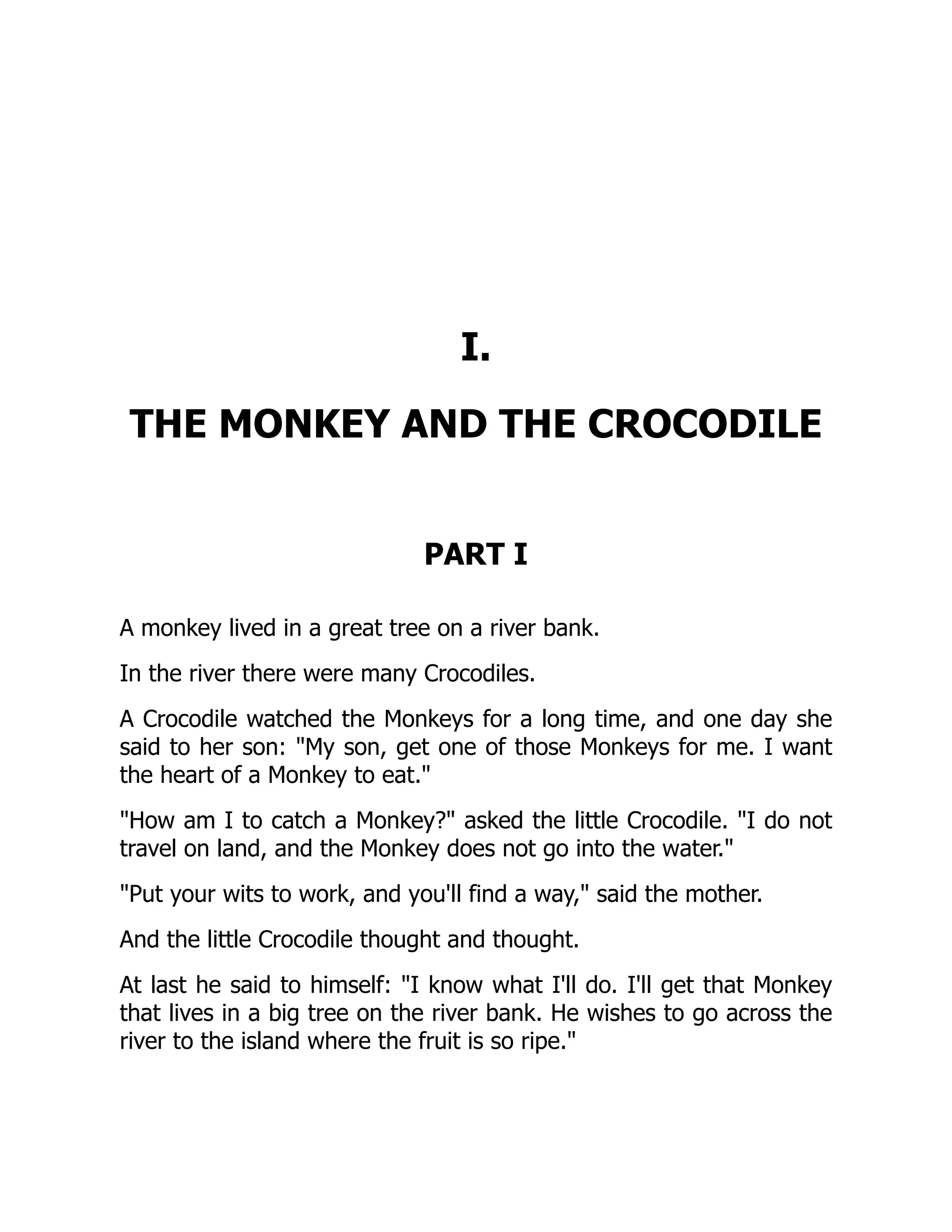 I.
THE MONKEY AND THE CROCODILE
PART I
A monkey lived in a great tree on a river bank.
In the river there were many Crocodiles.
A Crocodile watched the Monkeys for a long time, and one day she
said to her son: My son, get one of those Monkeys for me. I want
the heart of a Monkey to eat.
How am I to catch a Monkey? asked the little Crocodile. I do not
travel on land, and the Monkey does not go into the water.
Put your wits to work, and you'll find a way, said the mother.
And the little Crocodile thought and thought.
At last he said to himself: I know what I'll do. I'll get that Monkey
that lives in a big tree on the river bank. He wishes to go across the
river to the island where the fruit is so ripe.
 