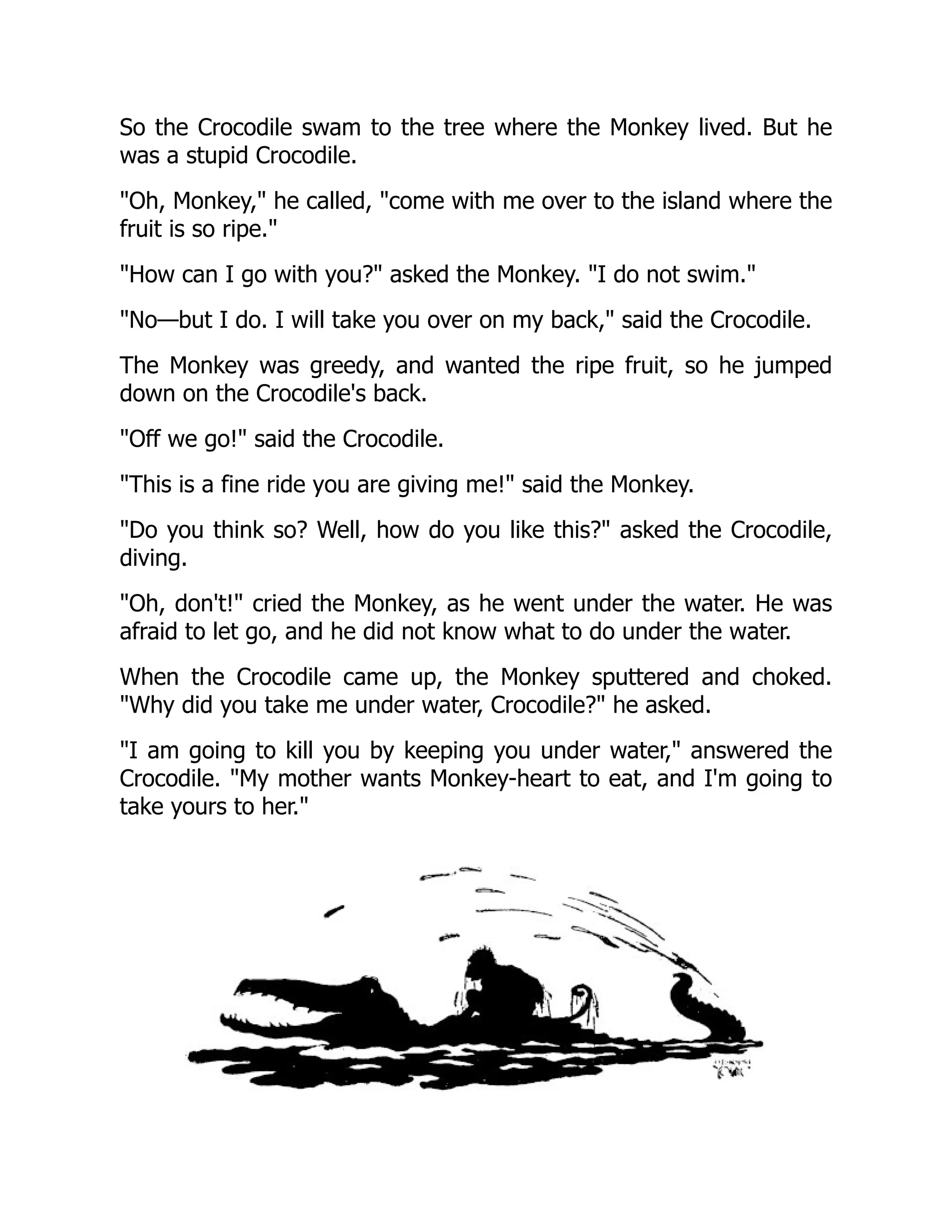 So the Crocodile swam to the tree where the Monkey lived. But he
was a stupid Crocodile.
Oh, Monkey, he called, come with me over to the island where the
fruit is so ripe.
How can I go with you? asked the Monkey. I do not swim.
No—but I do. I will take you over on my back, said the Crocodile.
The Monkey was greedy, and wanted the ripe fruit, so he jumped
down on the Crocodile's back.
Off we go! said the Crocodile.
This is a fine ride you are giving me! said the Monkey.
Do you think so? Well, how do you like this? asked the Crocodile,
diving.
Oh, don't! cried the Monkey, as he went under the water. He was
afraid to let go, and he did not know what to do under the water.
When the Crocodile came up, the Monkey sputtered and choked.
Why did you take me under water, Crocodile? he asked.
I am going to kill you by keeping you under water, answered the
Crocodile. My mother wants Monkey-heart to eat, and I'm going to
take yours to her.
 