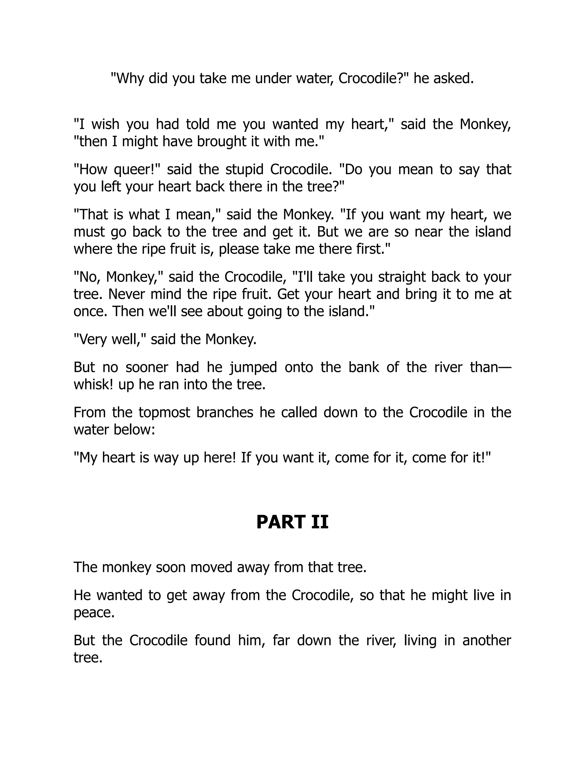 Why did you take me under water, Crocodile? he asked.
I wish you had told me you wanted my heart, said the Monkey,
then I might have brought it with me.
How queer! said the stupid Crocodile. Do you mean to say that
you left your heart back there in the tree?
That is what I mean, said the Monkey. If you want my heart, we
must go back to the tree and get it. But we are so near the island
where the ripe fruit is, please take me there first.
No, Monkey, said the Crocodile, I'll take you straight back to your
tree. Never mind the ripe fruit. Get your heart and bring it to me at
once. Then we'll see about going to the island.
Very well, said the Monkey.
But no sooner had he jumped onto the bank of the river than—
whisk! up he ran into the tree.
From the topmost branches he called down to the Crocodile in the
water below:
My heart is way up here! If you want it, come for it, come for it!
PART II
The monkey soon moved away from that tree.
He wanted to get away from the Crocodile, so that he might live in
peace.
But the Crocodile found him, far down the river, living in another
tree.
 