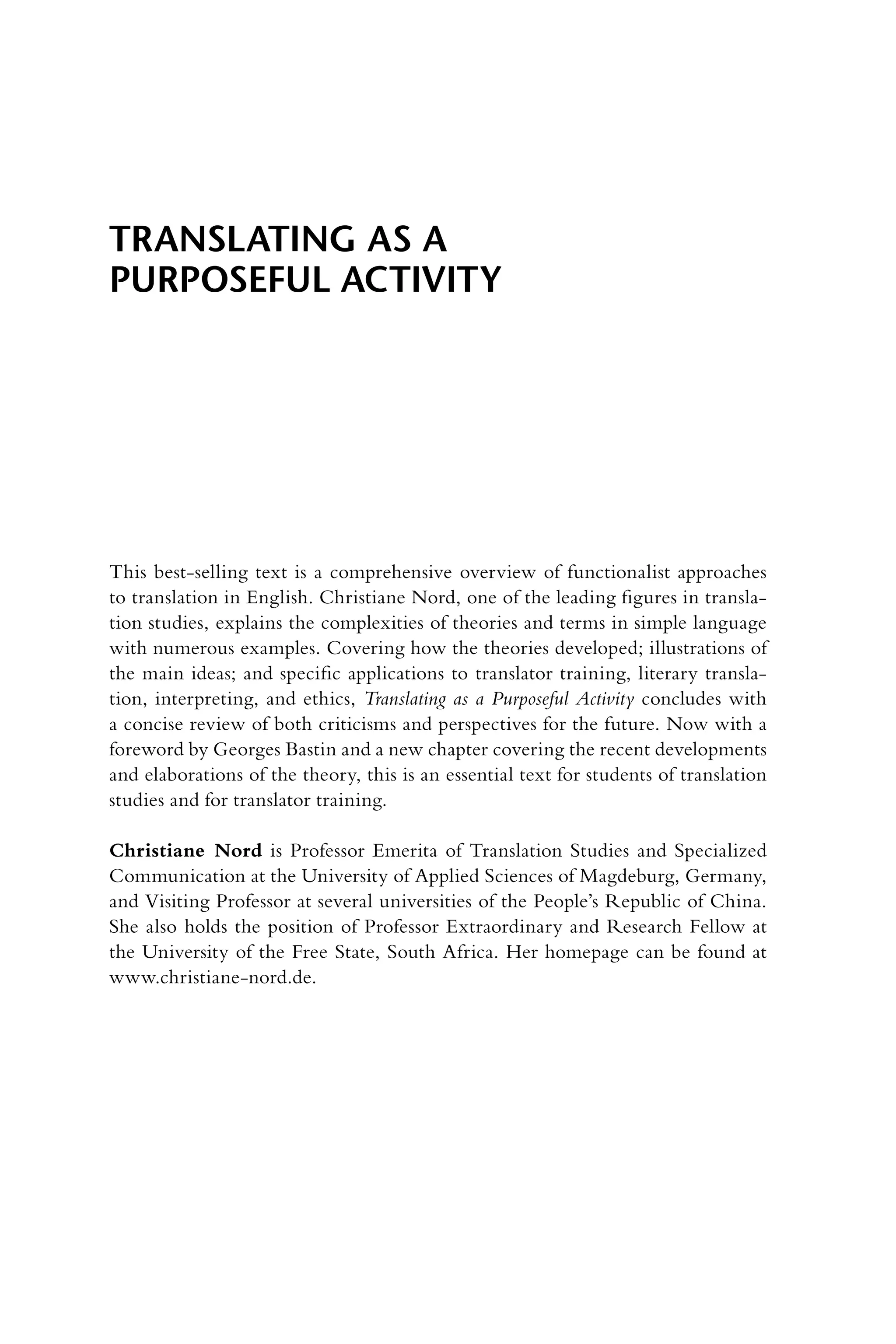 Translating as a
Purposeful Activity
This best-selling text is a comprehensive overview of functionalist approaches
to translation in English. Christiane Nord, one of the leading figures in transla-
tion studies, explains the complexities of theories and terms in simple language
with numerous examples. Covering how the theories developed; illustrations of
the main ideas; and specific applications to translator training, literary transla-
tion, interpreting, and ethics, Translating as a Purposeful Activity concludes with
a concise review of both criticisms and perspectives for the future. Now with a
foreword by Georges Bastin and a new chapter covering the recent developments
and elaborations of the theory, this is an essential text for students of translation
studies and for translator training.
Christiane Nord is Professor Emerita of Translation Studies and Specialized
Communication at the University of Applied Sciences of Magdeburg, Germany,
and Visiting Professor at several universities of the People’s Republic of China.
She also holds the position of Professor Extraordinary and Research Fellow at
the University of the Free State, South Africa. Her homepage can be found at
www.christiane-nord.de.
 