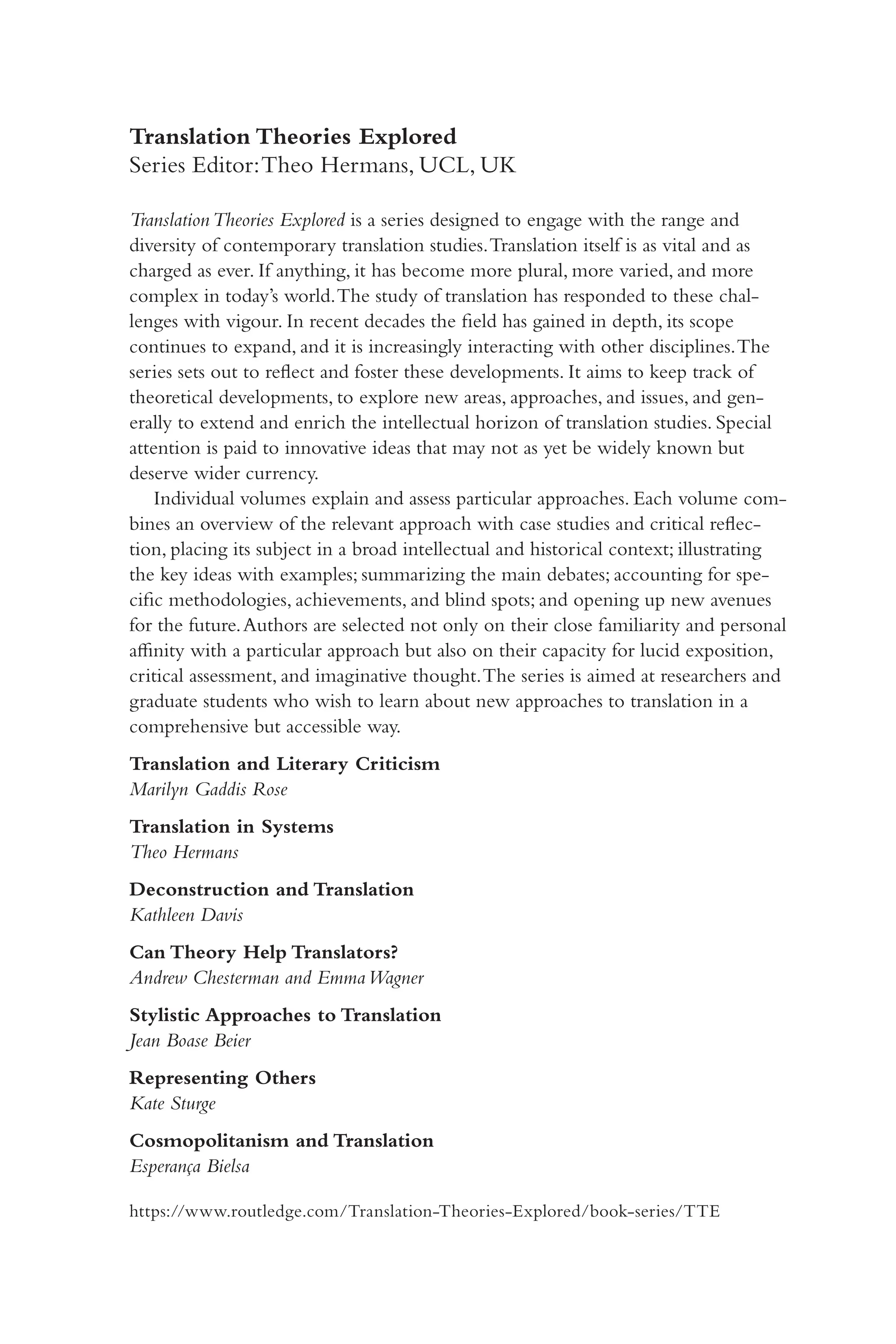 Translation Theories Explored
Series Editor:Theo Hermans, UCL, UK
TranslationTheories Explored is a series designed to engage with the range and
diversity of contemporary translation studies.Translation itself is as vital and as
charged as ever. If anything, it has become more plural, more varied, and more
complex in today’s world.The study of translation has responded to these chal-
lenges with vigour. In recent decades the field has gained in depth, its scope
continues to expand, and it is increasingly interacting with other disciplines.The
series sets out to reflect and foster these developments. It aims to keep track of
theoretical developments, to explore new areas, approaches, and issues, and gen-
erally to extend and enrich the intellectual horizon of translation studies. Special
attention is paid to innovative ideas that may not as yet be widely known but
deserve wider currency.
Individual volumes explain and assess particular approaches. Each volume com-
bines an overview of the relevant approach with case studies and critical reflec-
tion, placing its subject in a broad intellectual and historical context; illustrating
the key ideas with examples; summarizing the main debates; accounting for spe-
cific methodologies, achievements, and blind spots; and opening up new avenues
for the future.Authors are selected not only on their close familiarity and personal
affinity with a particular approach but also on their capacity for lucid exposition,
critical assessment, and imaginative thought.The series is aimed at researchers and
graduate students who wish to learn about new approaches to translation in a
comprehensive but accessible way.
Translation and Literary Criticism
Marilyn Gaddis Rose
Translation in Systems
Theo Hermans
Deconstruction and Translation
Kathleen Davis
Can Theory Help Translators?
Andrew Chesterman and EmmaWagner
Stylistic Approaches to Translation
Jean Boase Beier
Representing Others
Kate Sturge
Cosmopolitanism and Translation
Esperança Bielsa
https://www.routledge.com/Translation-Theories-Explored/book-series/TTE
 