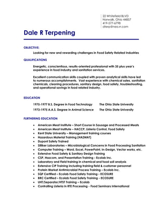 22 Whitefield BLVD
Norwalk, Ohio 44857
419-577-6798
dterp@neo.rr.com
Dale R Terpening
OBJECTIVE:
Looking for new and rewarding challenges in Food Safety Related Industries
QUALIFICATIONS
Energetic, conscientious, results-oriented professional with 35 plus year’s
experience in food industry and sanitation services.
Excellent communication skills coupled with proven analytical skills have led
to numerous accomplishments. Vast experience with chemical sales, sanitation
chemicals, cleaning procedures, sanitary design, food safety, troubleshooting,
and operational savings in food related industry.
EDUCATION
1975-1977 B.S. Degree in Food Technology The Ohio State University
1973-1975 A.A.S. Degree in Animal Science The Ohio State University
FURTHERING EDUCATION
 American Meat Institute – Short Course in Sausage and Processed Meats
 American Meat Institute – HACCP, Listeria Control, Food Safety
 Kent State University – Management training courses
 Hazardous Material Training (HAZMAT)
 Dupont Safety Trained
 Silliker Laboratories – Microbiological Concerns in Food Processing Sanitation
 Computer Training – Word, Excel, PowerPoint, In-Design, Vector works, etc.
 Extensive Food Safety & Sanitary Design Training
 CSP, Hazcom, and Presentation Training - Ecolab Inc.
 Laboratory and Field training in chemical and food soil analysis
 Extensive CIP Training including training field & customer personnel
 Protein Market Antimicrobial Process Training – Ecolab Inc.
 SQF Certified – Ecolab Food Safety Training - ECOSURE
 BRC Certified – Ecolab Food Safety Training - ECOSURE
 UHT/Separator/HTST Training – Ecolab
 Controlling Listeria in RTE Processing - Food Seminars International
 
