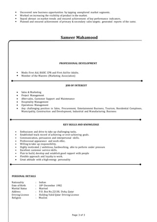 Page 3 of 3
 Uncovered new business opportunities by tapping unexplored market segments.
 Worked on increasing the visibility of product in the market.
 Stayed abreast on market trends and ensured achievement of key performance indicators.
 Planned and ensured achievement of primary & secondary sales targets; generated reports of the same.
Sameer Mahamood
PROFESSIONAL DEVELOPMENT
 Medic First Aid, BASIC CPR and First Aid for Adults.
 Member of the Maestro (Marketing Association)
JOB OF INTEREST
 Sales & Marketing
 Project Management
 After-sales, Customer Support and Maintenance
 Hospitality Management
 Operations Management
 Any challenging position in Sales, Procurement, Entertainment Business, Tourism, Residential Complexes,
Municipality, Construction and Development, Industrial and Manufacturing Business
KEY SKILLS AND KNOWLEDGE
• Enthusiasm and drive to take up challenging tasks.
• Established track record of achieving or over-achieving goals.
• Communication, persuasion and interpersonal skills.
• Professional appearance and work ethic.
• Willing to take up responsibility.
• Highly motivated / ambitious, hardworking, able to perform under pressure
• Excellent customer service skills.
• Flair to build, develop and establish good rapport with people
• Flexible approach and loyalty in work.
 Great attitude with a high-energy personality
PERSONAL DETAILS
Nationality : Indian
Date of Birth : 18th December 1982
Marital Status : Married
Address : P.O. Box No.22138, Doha, Qatar
Driving License : Holding Valid Qatar Driving License
Religion : Muslim
 