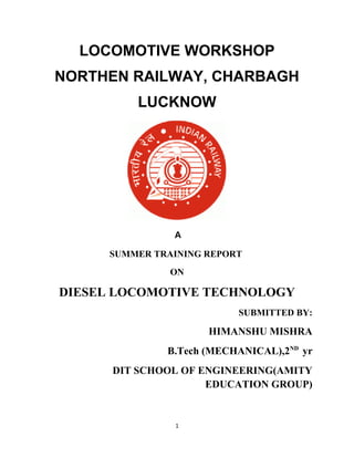 LOCOMOTIVE WORKSHOP
NORTHEN RAILWAY, CHARBAGH
LUCKNOW
A
SUMMER TRAINING REPORT
ON
DIESEL LOCOMOTIVE TECHNOLOGY
SUBMITTED BY:
HIMANSHU MISHRA
B.Tech (MECHANICAL),2ND
yr
DIT SCHOOL OF ENGINEERING(AMITY
EDUCATION GROUP)
1
 