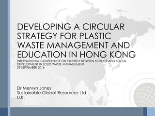 DEVELOPING A CIRCULAR
STRATEGY FOR PLASTIC
WASTE MANAGEMENT AND
EDUCATION IN HONG KONG
INTERNATIONAL CONFERENCE ON SYNERGY BETWEEN SCIENCE AND SOCIAL
DEVELOPMENT IN SOLID WASTE MANAGEMENT
29 SEPTEMBER 2016
Dr Mervyn Jones
Sustainable Global Resources Ltd
U.K.
 