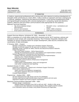 DALE WILCOX
142 Evergreen Rd
Cobleskill NY 12043
(518) 852-2657
dale@wildew.com
IT DIRECTOR
A creative, experienced professional with a strong work ethic desires to continue development of
strengths while contributing to a team effort. I take a hands-on approach and have a background
in Internet, database, networking and telecommunications. I have strong troubleshooting skills
and logical thought processing with a diverse background in computing, social and electronic
systems. Effective oral and written communications skills appropriate for the audience.
Relevant Technical Expertise:
 SQL Server database design -
administration
 Network Administration
 Email system administration
 Microsoft / Linux - workstations and
servers
 HIPPA / ARRA compliance
 VOIP telecommunications
EXPERIENCE
Support Services Alliance, Schoharie NY 1999 – November 21 2014
SSA is a subsidiary of a multi-billion dollar NYS insurance carrier. All IT practices, policies and
procedures must comply with corporate directives. The IT Director frequently interacts with
members of various corporate teams for project development, data security compliance and
coordination of data exchanges.
IT Director 2005 – Present
◦ Manage a Programmer / Analyst and a Hardware Support Technician
◦ Manage and provide support for 50 users and 12 servers in 3 locations
◦ Negotiate vendor contracts for WAN, Internet and telecommunications networks
◦ Project Management
▪ Business Impact Analysis – Define Requirements
▪ Manage the development process, user feedback and implementation schedule
◦ Systems Management, Development and Maintenance
▪ Disaster Recovery, Business Continuity planning and implementation
▪ Data Security / Federal Mandate Compliance
▪ Network and domain administration
◦ Voice and Data communications infrastructure management
▪ Platform selection
▪ VOIP System implementation, setup and management
▪ Call Center management and reporting
Assistant Director IT 2003 – 2005
◦ Supervise a Programmer - Analyst and a Hardware Support Technician
◦ Email system implementation
▪ Spam and Anti-virus appliance management
▪ Encryption appliance setup and management
◦ Firewall Implementation
Programmer - Analyst 2001 - 2003
◦ Ad-Hock Reporting from SQL Server and Fox Pro Databases
◦ Develop reporting and data transformation tools for systems and end users
◦ Application Support and FoxPro program maintenance
Electronic Communications Specialist 1999 – 2001
◦ Website design / maintenance
▪ Website Platform Migration from PHP to ASP and .NET - MySQL to SQL server
▪ Create secure data replication processes between office systems and the website
◦ Print Publication layout and design using Adobe Photoshop and Pagemaker
 