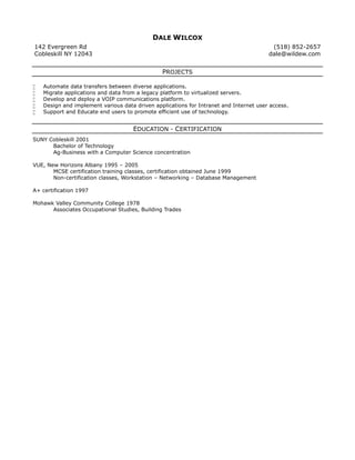 DALE WILCOX
142 Evergreen Rd
Cobleskill NY 12043
(518) 852-2657
dale@wildew.com
PROJECTS
 Automate data transfers between diverse applications.
 Migrate applications and data from a legacy platform to virtualized servers.
 Develop and deploy a VOIP communications platform.
 Design and implement various data driven applications for Intranet and Internet user access.
 Support and Educate end users to promote efficient use of technology.
EDUCATION - CERTIFICATION
SUNY Cobleskill 2001
Bachelor of Technology
Ag-Business with a Computer Science concentration
VUE, New Horizons Albany 1995 – 2005
MCSE certification training classes, certification obtained June 1999
Non-certification classes, Workstation – Networking – Database Management
A+ certification 1997
Mohawk Valley Community College 1978
Associates Occupational Studies, Building Trades
 