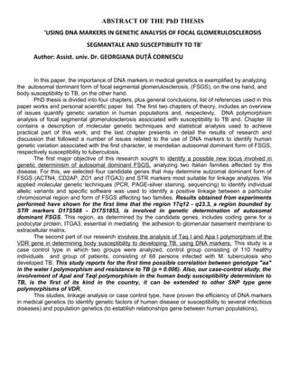 ABSTRACT OF THE PhD THESIS
'USING DNA MARKERS IN GENETIC ANALYSIS OF FOCAL GLOMERULOSCLEROSIS
SEGMANTALE AND SUSCEPTIBILITY TO TB'
Author: Assist. univ. Dr. GEORGIANA DUŢĂ CORNESCU
In this paper, the importance of DNA markers in medical genetics is exemplified by analyzing
the autosomal dominant form of focal segmental glomerulosclerosis, (FSGS), on the one hand, and
body susceptibility to TB, on the other hand.
PhD thesis is divided into four chapters, plus general conclusions, list of references used in this
paper works and personal scientific paper list. The first two chapters of theory, includes an overview
of issues quantify genetic variation in human populations and, respectevly, DNA polymorphism
analysis of focal segmental glomerulosclerosis associated with susceptibility to TB and. Chapter III
contains a description of molecular genetic techniques and statistical analysis used to achieve
practical part of this work, and the last chapter presents in detail the results of research and
discussion that followed a number of issues related to the use of DNA markers to identify human
genetic variation associated with the first character, ie mendelian autosomal dominant form of FSGS,
respectively susceptibility to tuberculosis.
The first major objective of this research sought to identify a possible new locus involved in
genetic determinism of autosomal dominant FSGS, analyzing two Italian families affected by this
disease. For this, we selected four candidate genes that may determine autzomal dominant form of
FSGS (ACTN4, CD2AP, ZO1 and ITGA3) and STR markers most suitable for linkage analyzes. We
applied molecular genetic techniques (PCR, PAGE-silver staining, sequencing) to identify individual
allelic variants and specific software was used to identify a positive linkage between a particular
chromosomal region and form of FSGS affecting two families. Results obtained from experiments
performed have shown for the first time that the region 17q12 - q23.3, a region bounded by
STR markers D17S588 - D17S1853, is involved in genetic determination of autosomal
dominant FSGS. This region, as determined by the candidate genes, includes coding gene for a
podocytar protein, ITGA3, essential in mediating the adhesion to glomerular basement membrane to
extracellular matrix.
The second part of our research involves the analysis of Taq I and Apa I polymorphism of the
VDR gene in determining body susceptibility to developing TB, using DNA markers. This study is a
case control type in which two groups were analyzed, control group consisting of 110 healthy
individuals and group of patients, consisting of 68 persons infected with M. tuberculosis who
developed TB. This study reports for the first time possible correlation between genotype "aa"
in the water I polymorphism and resistance to TB (p = 0.006). Also, our case-control study, the
involvement of ApaI and TaqI polymorphism in the human body susceptibility determinism to
TB, is the first of its kind in the country, it can be extended to other SNP type gene
polymorphisms of VDR.
This studies, linkage analysis or case control type, have proven the efficiency of DNA markers
in medical genetics (to identify genetic factors of human disease or susceptibility to several infectious
diseases) and population genetics (to establish relationships gene between human populations).
 