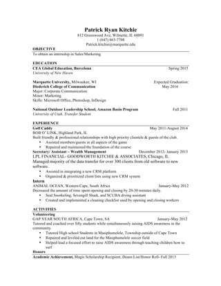 Patrick Ryan Kitchie
812 Greenwood Ave, Wilmette, IL 60091
1 (847) 863-7708
Patrick.kitchie@marquette.edu
OBJECTIVE
To obtain an internship in Sales/Marketing
EDUCATION
CEA Global Education, Barcelona Spring 2015
University of New Haven
Marquette University, Milwaukee, WI Expected Graduation:
Diederich College of Communication May 2016
Major: Corporate Communication
Minor: Marketing
Skills: Microsoft Office, Photoshop, InDesign
National Outdoor Leadership School, Amazon Basin Program Fall 2011
University of Utah, Transfer Student
EXPERIENCE
Golf Caddy May 2011-August 2014
BOB O’ LINK, Highland Park, IL
Built friendly & professional relationships with high priority clientele & guests of the club.
• Assisted members/guests in all aspects of the game
• Repaired and maintained the foundation of the course
Secretary/ Assistant – Wealth Management December 2012- January 2013
LPL FINANCIAL- GOODWORTH KITCHIE & ASSOCIATES, Chicago, IL
Managed majority of the data transfer for over 300 clients from old software to new
software.
• Assisted in integrating a new CRM platform
• Organized & prioritized client lists using new CRM system
Intern
ANIMAL OCEAN, Western Cape, South Africa January-May 2012
Decreased the amount of time spent opening and closing by 20-30 minutes daily.
• Seal Snorkeling, Sevengill Shark, and SCUBA diving assistant
• Created and implemented a cleaning checklist used by opening and closing workers
ACTIVITIES
Volunteering
GAP YEAR SOUTH AFRICA, Cape Town, SA January-May 2012
Tutored and coached over fifty students while simultaneously raising AIDS awareness in the
community.
• Tutored High school Students in Masiphumelele, Township outside of Cape Town
• Repaired and leveled out land for the Masiphumelele soccer field
• Helped lead a focused effort to raise AIDS awareness through teaching children how to
surf
Honors
Academic Achievement, Magis Scholarship Recipient, Deans List/Honor Roll- Fall 2013
 