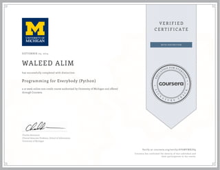 SEPTEMBER 03, 2014
WALEED ALIM
Programming for Everybody (Python)
a 10 week online non-credit course authorized by University of Michigan and offered
through Coursera
has successfully completed with distinction
Charles Severance
Clinical Associate Professor, School of Information
University of Michigan
Verify at coursera.org/verify/AY6MYMXZS9
Coursera has confirmed the identity of this individual and
their participation in the course.