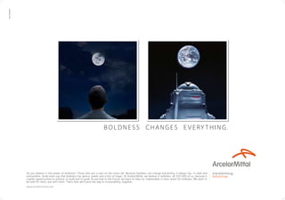 boldness changes e very thing.
transforming
tomorrow
Do you believe in the power of boldness? Those who put a man on the moon did. Because boldness can change everything. It always has. In steel and
everywhere. Some even say that boldness has genius, power and a hint of magic. At ArcelorMittal, we believe in boldness, all 320 000 of us, because it
creates opportunities to achieve, to build and to grow. As we look to the future, we want to help our stakeholders in their quest for boldness. We want to
be bold for them, and with them. That’s how we’ll pave the way to sustainability, together.
www.arcelormittal.com
TBWACORPORATE
 