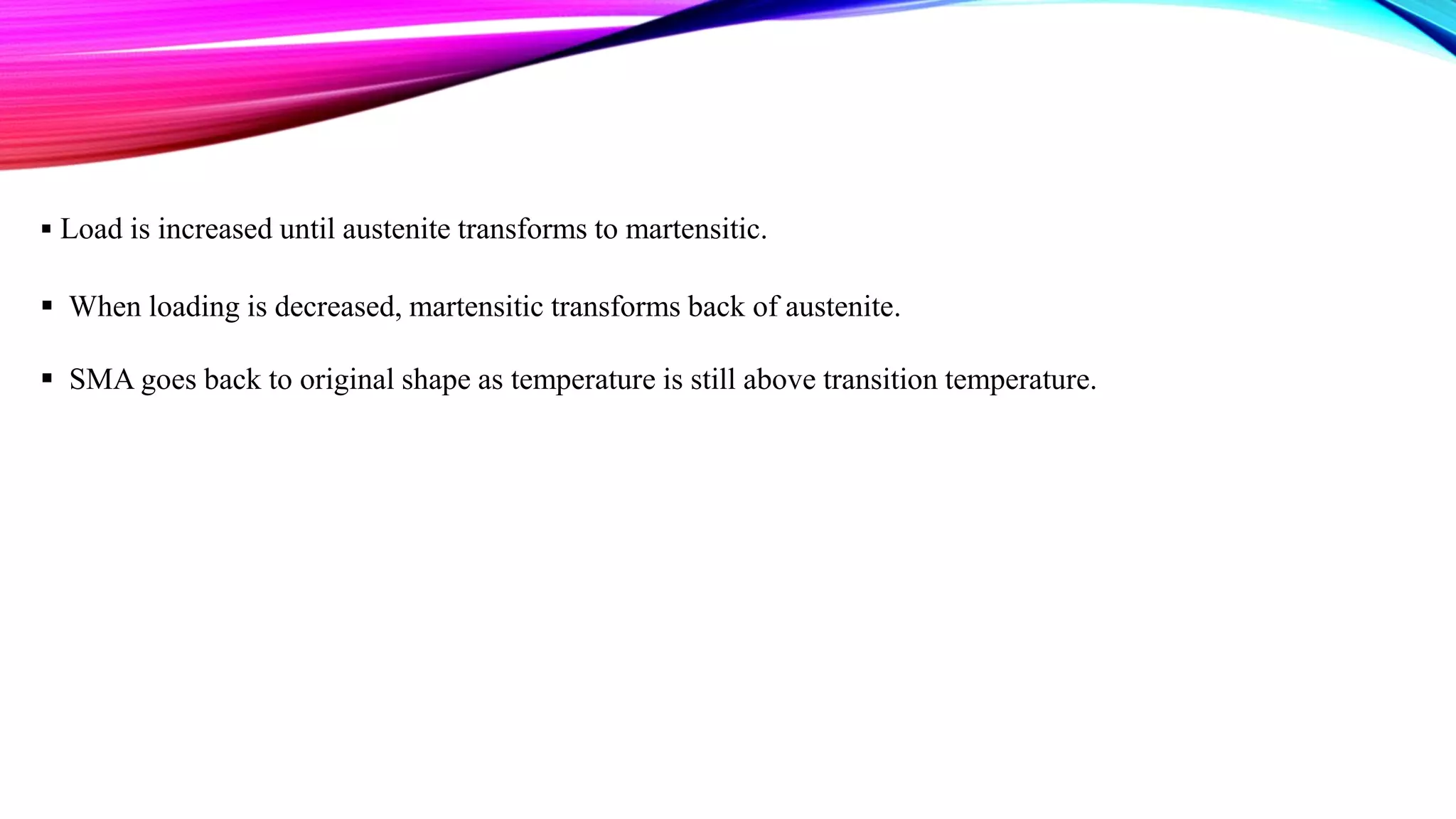  Load is increased until austenite transforms to martensitic.
 When loading is decreased, martensitic transforms back of austenite.
 SMA goes back to original shape as temperature is still above transition temperature.
 