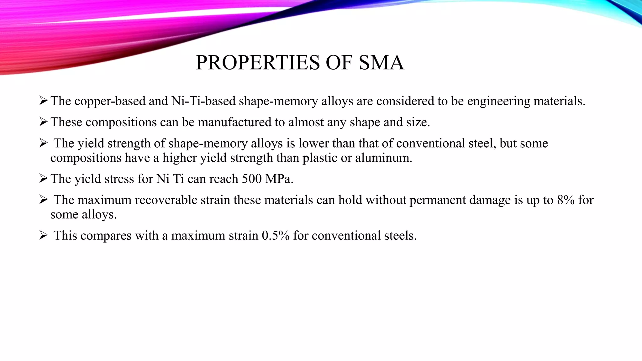 PROPERTIES OF SMA
The copper-based and Ni-Ti-based shape-memory alloys are considered to be engineering materials.
These compositions can be manufactured to almost any shape and size.
 The yield strength of shape-memory alloys is lower than that of conventional steel, but some
compositions have a higher yield strength than plastic or aluminum.
The yield stress for Ni Ti can reach 500 MPa.
 The maximum recoverable strain these materials can hold without permanent damage is up to 8% for
some alloys.
 This compares with a maximum strain 0.5% for conventional steels.
 