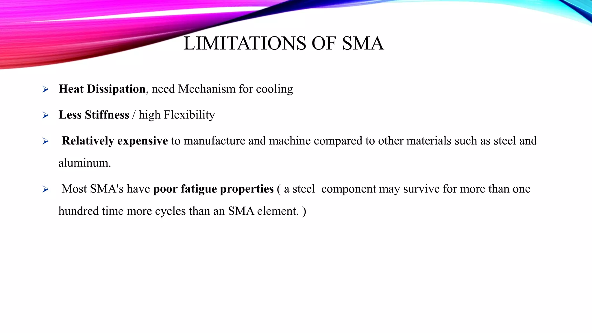 LIMITATIONS OF SMA
 Heat Dissipation, need Mechanism for cooling
 Less Stiffness / high Flexibility
 Relatively expensive to manufacture and machine compared to other materials such as steel and
aluminum.
 Most SMA's have poor fatigue properties ( a steel component may survive for more than one
hundred time more cycles than an SMA element. )
 
