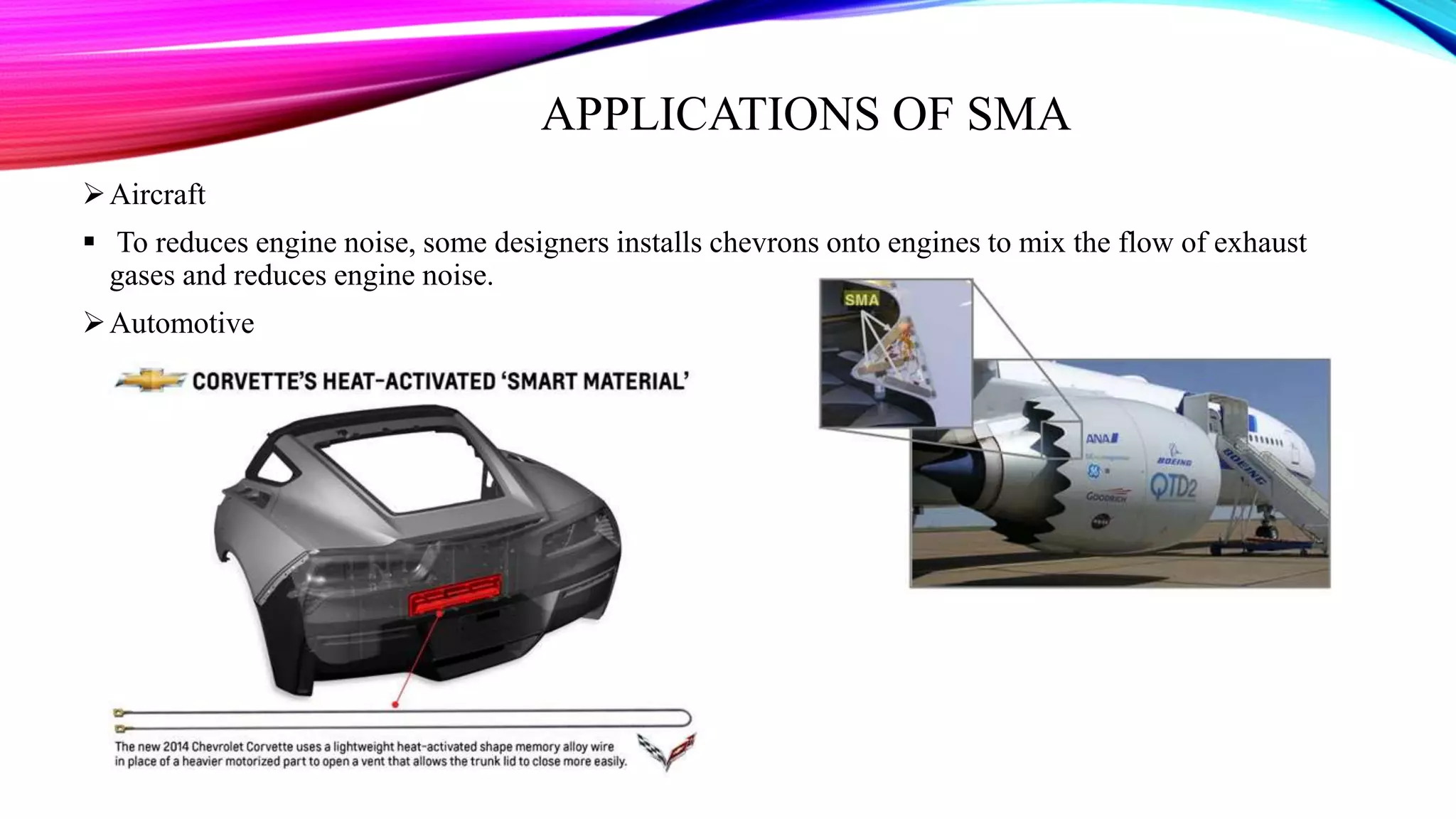 APPLICATIONS OF SMA
Aircraft
 To reduces engine noise, some designers installs chevrons onto engines to mix the flow of exhaust
gases and reduces engine noise.
Automotive
 