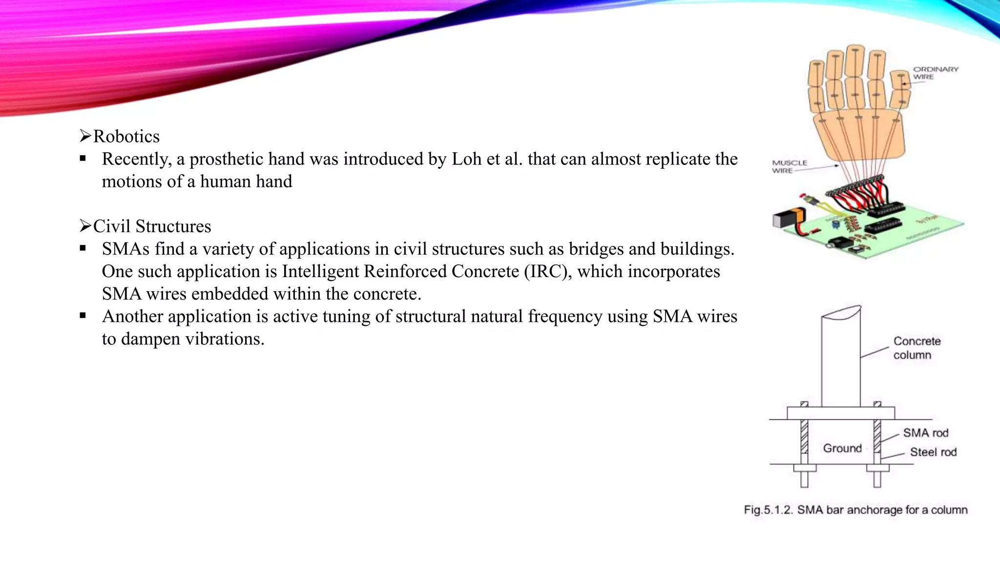 Robotics
 Recently, a prosthetic hand was introduced by Loh et al. that can almost replicate the
motions of a human hand
Civil Structures
 SMAs find a variety of applications in civil structures such as bridges and buildings.
One such application is Intelligent Reinforced Concrete (IRC), which incorporates
SMA wires embedded within the concrete.
 Another application is active tuning of structural natural frequency using SMA wires
to dampen vibrations.
 