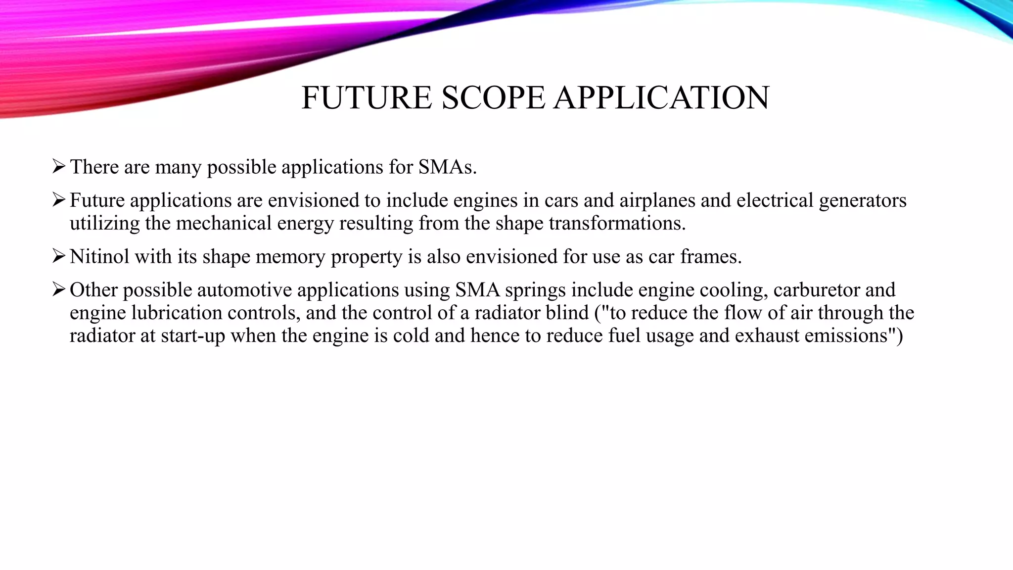 FUTURE SCOPE APPLICATION
There are many possible applications for SMAs.
Future applications are envisioned to include engines in cars and airplanes and electrical generators
utilizing the mechanical energy resulting from the shape transformations.
Nitinol with its shape memory property is also envisioned for use as car frames.
Other possible automotive applications using SMA springs include engine cooling, carburetor and
engine lubrication controls, and the control of a radiator blind ("to reduce the flow of air through the
radiator at start-up when the engine is cold and hence to reduce fuel usage and exhaust emissions")
 