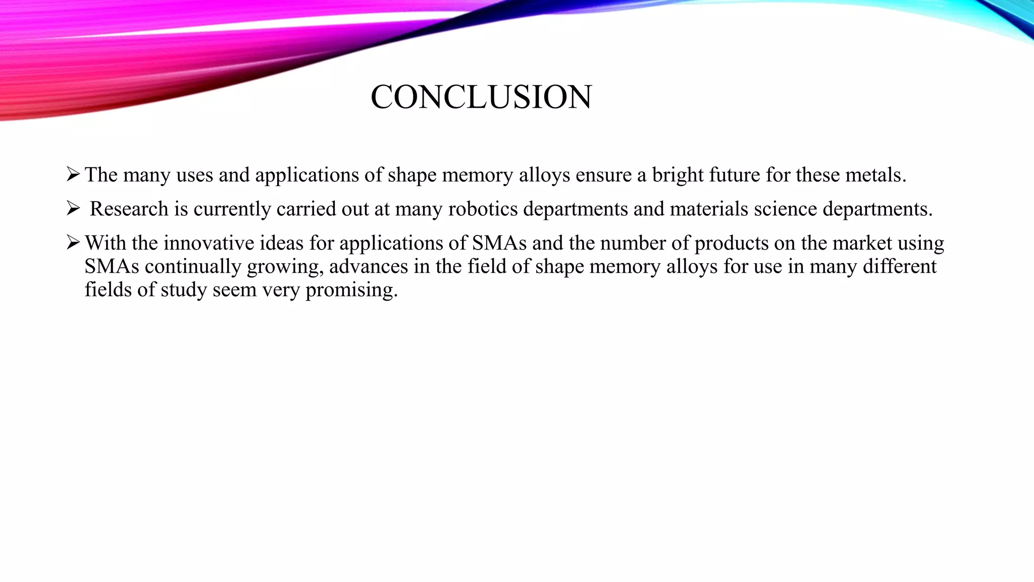 CONCLUSION
The many uses and applications of shape memory alloys ensure a bright future for these metals.
 Research is currently carried out at many robotics departments and materials science departments.
With the innovative ideas for applications of SMAs and the number of products on the market using
SMAs continually growing, advances in the field of shape memory alloys for use in many different
fields of study seem very promising.
 