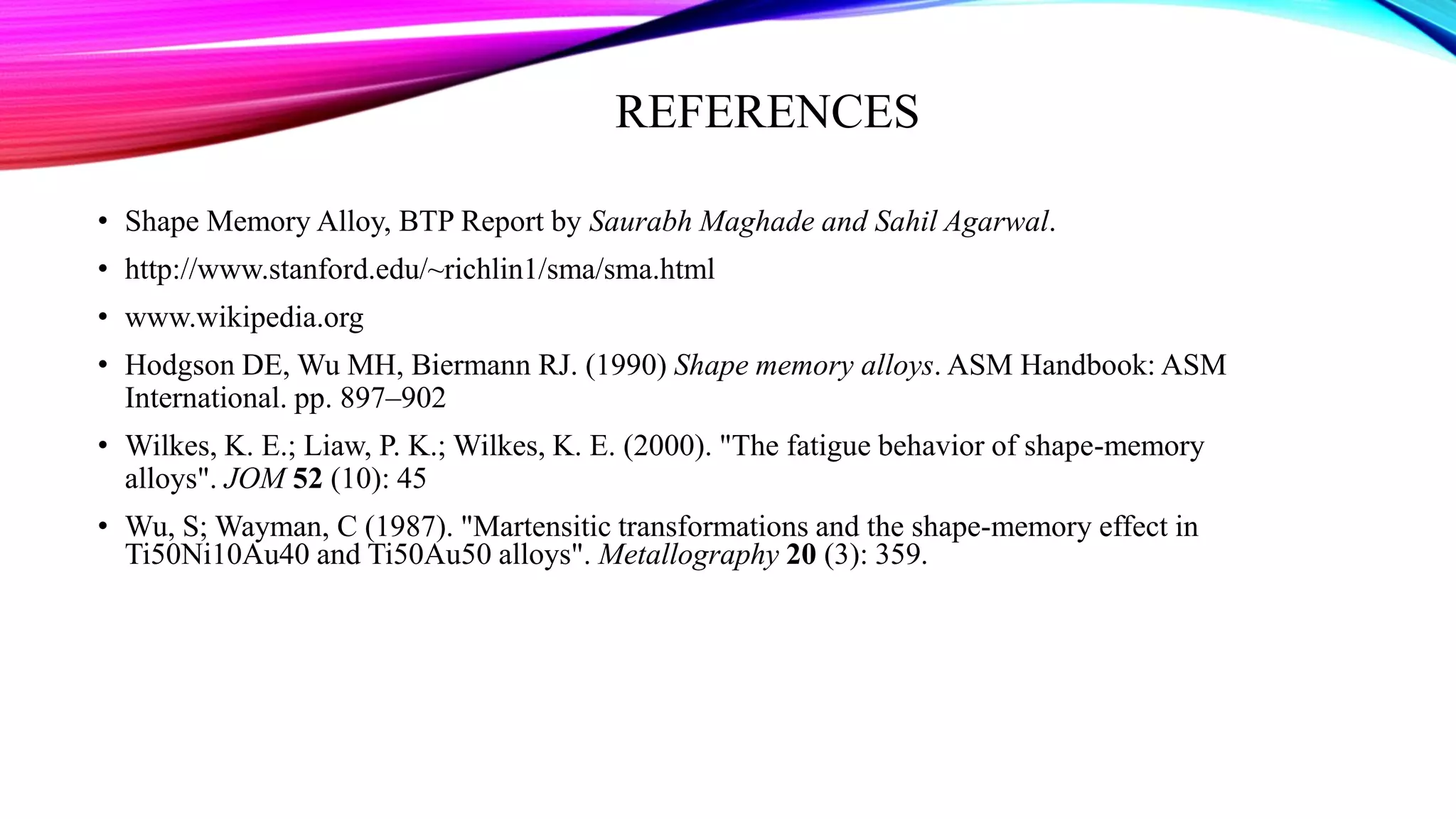 REFERENCES
• Shape Memory Alloy, BTP Report by Saurabh Maghade and Sahil Agarwal.
• http://www.stanford.edu/~richlin1/sma/sma.html
• www.wikipedia.org
• Hodgson DE, Wu MH, Biermann RJ. (1990) Shape memory alloys. ASM Handbook: ASM
International. pp. 897–902
• Wilkes, K. E.; Liaw, P. K.; Wilkes, K. E. (2000). "The fatigue behavior of shape-memory
alloys". JOM 52 (10): 45
• Wu, S; Wayman, C (1987). "Martensitic transformations and the shape-memory effect in
Ti50Ni10Au40 and Ti50Au50 alloys". Metallography 20 (3): 359.
 