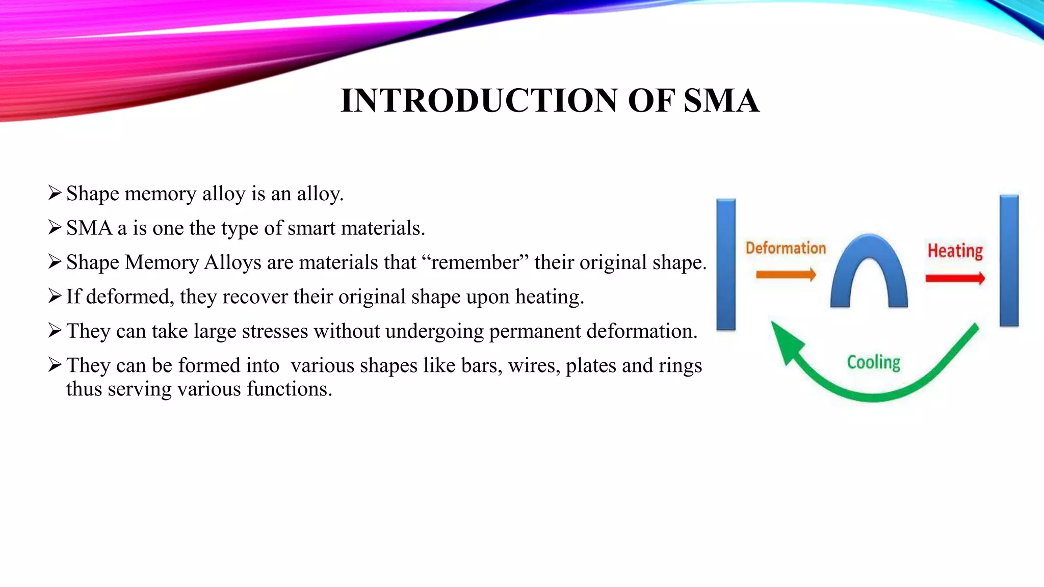 INTRODUCTION OF SMA
Shape memory alloy is an alloy.
SMA a is one the type of smart materials.
Shape Memory Alloys are materials that “remember” their original shape.
If deformed, they recover their original shape upon heating.
They can take large stresses without undergoing permanent deformation.
They can be formed into various shapes like bars, wires, plates and rings
thus serving various functions.
 