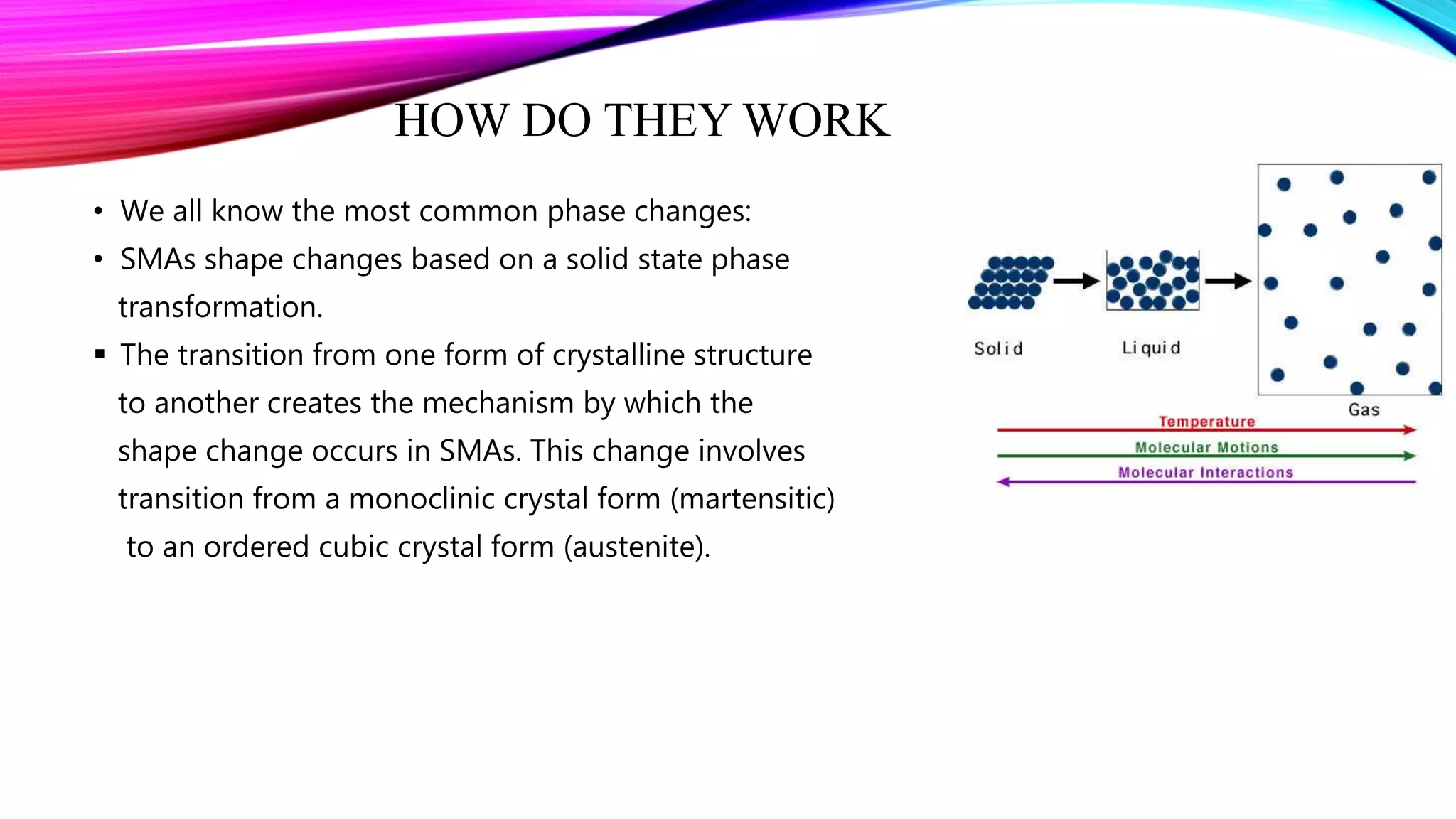 HOW DO THEY WORK
• We all know the most common phase changes:
• SMAs shape changes based on a solid state phase
transformation.
 The transition from one form of crystalline structure
to another creates the mechanism by which the
shape change occurs in SMAs. This change involves
transition from a monoclinic crystal form (martensitic)
to an ordered cubic crystal form (austenite).
 