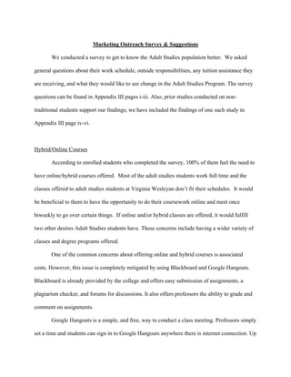   	
   	
  
	
  
Marketing Outreach Survey & Suggestions
We conducted a survey to get to know the Adult Studies population better. We asked
general questions about their work schedule, outside responsibilities, any tuition assistance they
are receiving, and what they would like to see change in the Adult Studies Program. The survey
questions can be found in Appendix III pages i-iii. Also, prior studies conducted on non-
traditional students support our findings; we have included the findings of one such study in
Appendix III page iv-vi.
Hybrid/Online Courses
According to enrolled students who completed the survey, 100% of them feel the need to
have online/hybrid courses offered. Most of the adult studies students work full time and the
classes offered to adult studies students at Virginia Wesleyan don’t fit their schedules. It would
be beneficial to them to have the opportunity to do their coursework online and meet once
biweekly to go over certain things. If online and/or hybrid classes are offered, it would fulfill
two other desires Adult Studies students have. These concerns include having a wider variety of
classes and degree programs offered.
One of the common concerns about offering online and hybrid courses is associated
costs. However, this issue is completely mitigated by using Blackboard and Google Hangouts.
Blackboard is already provided by the college and offers easy submission of assignments, a
plagiarism checker, and forums for discussions. It also offers professors the ability to grade and
comment on assignments.
Google Hangouts is a simple, and free, way to conduct a class meeting. Professors simply
set a time and students can sign in to Google Hangouts anywhere there is internet connection. Up
 