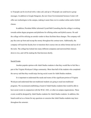   	
   	
  
	
  
to 10 people can be involved with a video call, and up to 150 people can send/receive group
messages. In addition to Google Hangouts, the new Greer Environmental Sciences Center will
offer new technologies to the campus, making it easier than ever to conduct online and/or hybrid
classes.
In addition, President Miller informed Crystal Ball Consulting that the college is working
towards online degree programs and platforms for offering online and hybrid courses. He said
the college will be utilizing an outside vendor to these facilitate these changes. The company will
pay the costs up front and recoup the money throughout the contract term. Additionally, the
company will teach the faculty how to transition their courses into an online format and use all of
the tools. The college has looked into many different companies and narrowed their choices
down to two, and will be making the final decision shortly.
Social Events
Another popular opinion with Adult Studies students is that they would like to feel like a
part of the Virginia Wesleyan College community. More than half of the students who completed
the survey said that they would enjoy having social events for Adult Studies students.
It is important to understand the needs and wants of this significant portion of Virginia
Wesleyan and understand that non-traditional students are going to need non-traditional
programs. We recommend establishing a board of Adult Studies students that would be able to
host social events in conjunction with the WAC, SAC, or other on campus organizations. These
events would be designed by Adult Studies students for Adult Studies students. In addition, this
board could act as a forum for any questions or concerns that Adult Studies students may have
throughout the semester.
 