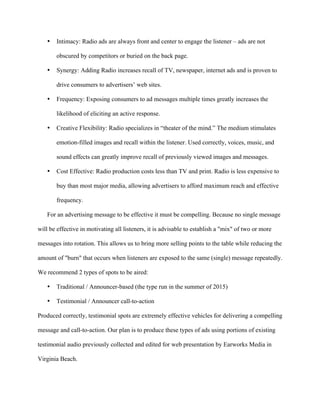   	
   	
  
	
  
• Intimacy: Radio ads are always front and center to engage the listener – ads are not
obscured by competitors or buried on the back page.
• Synergy: Adding Radio increases recall of TV, newspaper, internet ads and is proven to
drive consumers to advertisers’ web sites.
• Frequency: Exposing consumers to ad messages multiple times greatly increases the
likelihood of eliciting an active response.
• Creative Flexibility: Radio specializes in “theater of the mind.” The medium stimulates
emotion-filled images and recall within the listener. Used correctly, voices, music, and
sound effects can greatly improve recall of previously viewed images and messages.
• Cost Effective: Radio production costs less than TV and print. Radio is less expensive to
buy than most major media, allowing advertisers to afford maximum reach and effective
frequency.
For an advertising message to be effective it must be compelling. Because no single message
will be effective in motivating all listeners, it is advisable to establish a "mix" of two or more
messages into rotation. This allows us to bring more selling points to the table while reducing the
amount of "burn" that occurs when listeners are exposed to the same (single) message repeatedly.
We recommend 2 types of spots to be aired:
• Traditional / Announcer-based (the type run in the summer of 2015)
• Testimonial / Announcer call-to-action
Produced correctly, testimonial spots are extremely effective vehicles for delivering a compelling
message and call-to-action. Our plan is to produce these types of ads using portions of existing
testimonial audio previously collected and edited for web presentation by Earworks Media in
Virginia Beach.
 